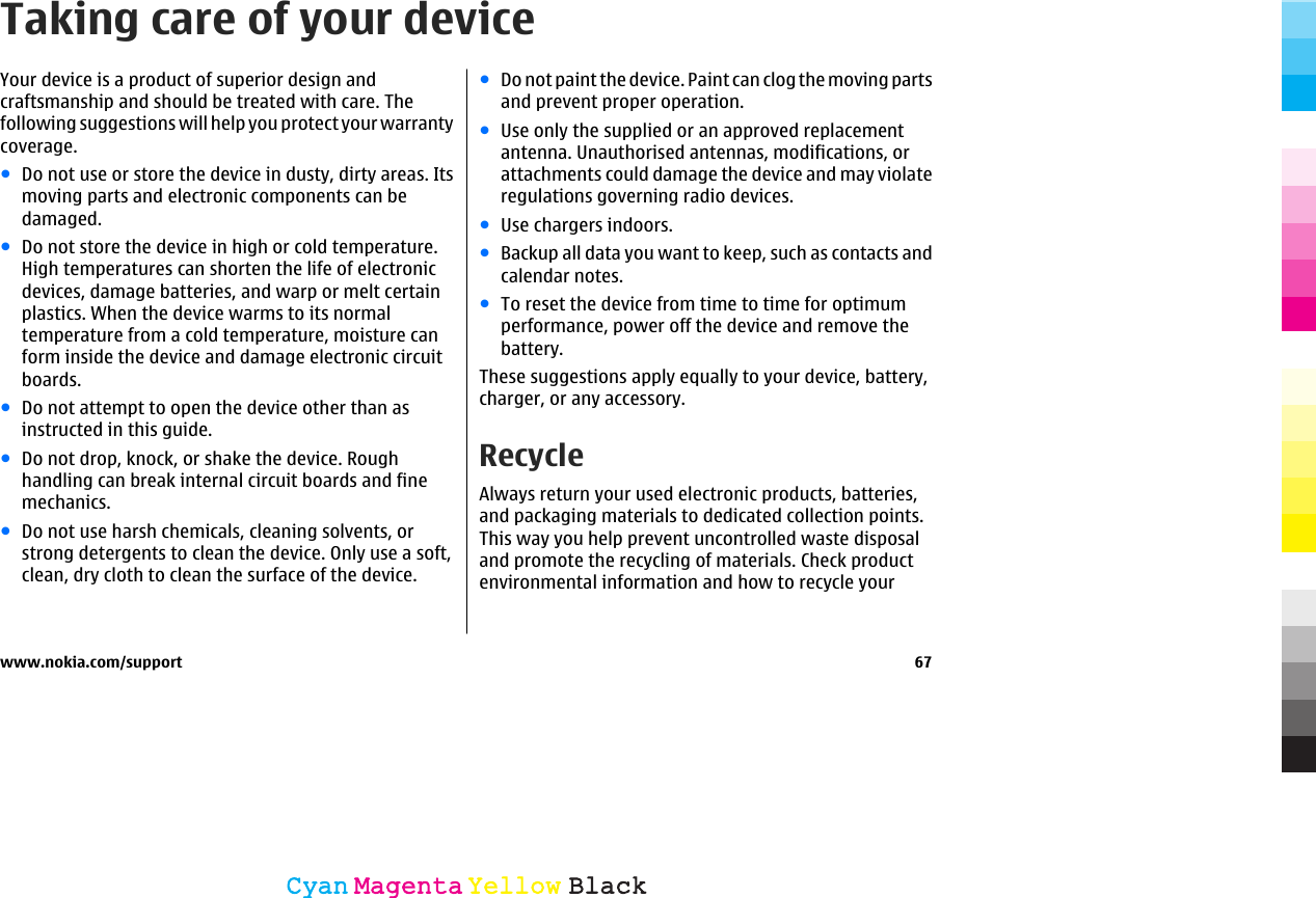 Taking care of your deviceYour device is a product of superior design andcraftsmanship and should be treated with care. Thefollowing suggestions will help you protect your warrantycoverage.●Do not use or store the device in dusty, dirty areas. Itsmoving parts and electronic components can bedamaged.●Do not store the device in high or cold temperature.High temperatures can shorten the life of electronicdevices, damage batteries, and warp or melt certainplastics. When the device warms to its normaltemperature from a cold temperature, moisture canform inside the device and damage electronic circuitboards.●Do not attempt to open the device other than asinstructed in this guide.●Do not drop, knock, or shake the device. Roughhandling can break internal circuit boards and finemechanics.●Do not use harsh chemicals, cleaning solvents, orstrong detergents to clean the device. Only use a soft,clean, dry cloth to clean the surface of the device.●Do not paint the device. Paint can clog the moving partsand prevent proper operation.●Use only the supplied or an approved replacementantenna. Unauthorised antennas, modifications, orattachments could damage the device and may violateregulations governing radio devices.●Use chargers indoors.●Backup all data you want to keep, such as contacts andcalendar notes.●To reset the device from time to time for optimumperformance, power off the device and remove thebattery.These suggestions apply equally to your device, battery,charger, or any accessory.RecycleAlways return your used electronic products, batteries,and packaging materials to dedicated collection points.This way you help prevent uncontrolled waste disposaland promote the recycling of materials. Check productenvironmental information and how to recycle yourwww.nokia.com/support 67CyanCyanMagentaMagentaYellowYellowBlackBlack
