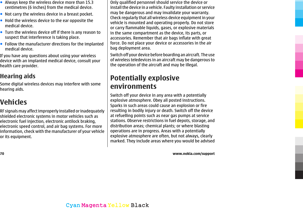 ●Always keep the wireless device more than 15.3centimetres (6 inches) from the medical device.●Not carry the wireless device in a breast pocket.●Hold the wireless device to the ear opposite themedical device.●Turn the wireless device off if there is any reason tosuspect that interference is taking place.●Follow the manufacturer directions for the implantedmedical device.If you have any questions about using your wirelessdevice with an implanted medical device, consult yourhealth care provider.Hearing aidsSome digital wireless devices may interfere with somehearing aids.VehiclesRF signals may affect improperly installed or inadequatelyshielded electronic systems in motor vehicles such aselectronic fuel injection, electronic antilock braking,electronic speed control, and air bag systems. For moreinformation, check with the manufacturer of your vehicleor its equipment.Only qualified personnel should service the device orinstall the device in a vehicle. Faulty installation or servicemay be dangerous and may invalidate your warranty.Check regularly that all wireless device equipment in yourvehicle is mounted and operating properly. Do not storeor carry flammable liquids, gases, or explosive materialsin the same compartment as the device, its parts, oraccessories. Remember that air bags inflate with greatforce. Do not place your device or accessories in the airbag deployment area.Switch off your device before boarding an aircraft. The useof wireless teledevices in an aircraft may be dangerous tothe operation of the aircraft and may be illegal.Potentially explosiveenvironmentsSwitch off your device in any area with a potentiallyexplosive atmosphere. Obey all posted instructions.Sparks in such areas could cause an explosion or fireresulting in bodily injury or death. Switch off the deviceat refuelling points such as near gas pumps at servicestations. Observe restrictions in fuel depots, storage, anddistribution areas; chemical plants; or where blastingoperations are in progress. Areas with a potentiallyexplosive atmosphere are often, but not always, clearlymarked. They include areas where you would be advised70 www.nokia.com/supportCyanCyanMagentaMagentaYellowYellowBlackBlack