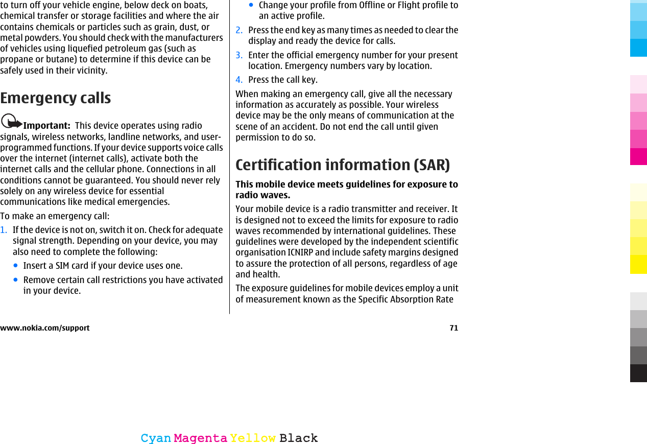 to turn off your vehicle engine, below deck on boats,chemical transfer or storage facilities and where the aircontains chemicals or particles such as grain, dust, ormetal powders. You should check with the manufacturersof vehicles using liquefied petroleum gas (such aspropane or butane) to determine if this device can besafely used in their vicinity.Emergency callsImportant:  This device operates using radiosignals, wireless networks, landline networks, and user-programmed functions. If your device supports voice callsover the internet (internet calls), activate both theinternet calls and the cellular phone. Connections in allconditions cannot be guaranteed. You should never relysolely on any wireless device for essentialcommunications like medical emergencies.To make an emergency call:1. If the device is not on, switch it on. Check for adequatesignal strength. Depending on your device, you mayalso need to complete the following:●Insert a SIM card if your device uses one.●Remove certain call restrictions you have activatedin your device.●Change your profile from Offline or Flight profile toan active profile.2. Press the end key as many times as needed to clear thedisplay and ready the device for calls.3. Enter the official emergency number for your presentlocation. Emergency numbers vary by location.4. Press the call key.When making an emergency call, give all the necessaryinformation as accurately as possible. Your wirelessdevice may be the only means of communication at thescene of an accident. Do not end the call until givenpermission to do so.Certification information (SAR)This mobile device meets guidelines for exposure toradio waves.Your mobile device is a radio transmitter and receiver. Itis designed not to exceed the limits for exposure to radiowaves recommended by international guidelines. Theseguidelines were developed by the independent scientificorganisation ICNIRP and include safety margins designedto assure the protection of all persons, regardless of ageand health.The exposure guidelines for mobile devices employ a unitof measurement known as the Specific Absorption Ratewww.nokia.com/support 71CyanCyanMagentaMagentaYellowYellowBlackBlack