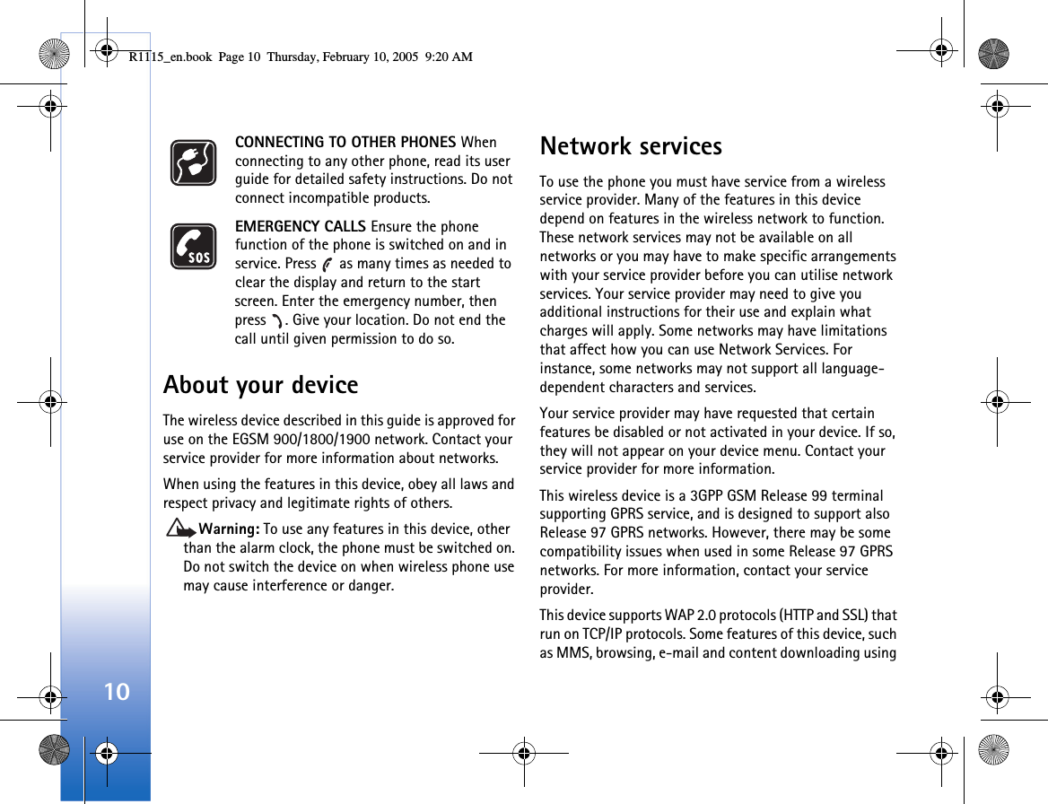 10CONNECTING TO OTHER PHONES When connecting to any other phone, read its user guide for detailed safety instructions. Do not connect incompatible products.EMERGENCY CALLS Ensure the phone function of the phone is switched on and in service. Press   as many times as needed to clear the display and return to the start screen. Enter the emergency number, then press  . Give your location. Do not end the call until given permission to do so.About your deviceThe wireless device described in this guide is approved for use on the EGSM 900/1800/1900 network. Contact your service provider for more information about networks.When using the features in this device, obey all laws and respect privacy and legitimate rights of others. Warning: To use any features in this device, other than the alarm clock, the phone must be switched on. Do not switch the device on when wireless phone use may cause interference or danger.Network servicesTo use the phone you must have service from a wireless service provider. Many of the features in this device depend on features in the wireless network to function. These network services may not be available on all networks or you may have to make specific arrangements with your service provider before you can utilise network services. Your service provider may need to give you additional instructions for their use and explain what charges will apply. Some networks may have limitations that affect how you can use Network Services. For instance, some networks may not support all language-dependent characters and services.Your service provider may have requested that certain features be disabled or not activated in your device. If so, they will not appear on your device menu. Contact your service provider for more information.This wireless device is a 3GPP GSM Release 99 terminal supporting GPRS service, and is designed to support also Release 97 GPRS networks. However, there may be some compatibility issues when used in some Release 97 GPRS networks. For more information, contact your service provider.This device supports WAP 2.0 protocols (HTTP and SSL) that run on TCP/IP protocols. Some features of this device, such as MMS, browsing, e-mail and content downloading using R1115_en.book  Page 10  Thursday, February 10, 2005  9:20 AM