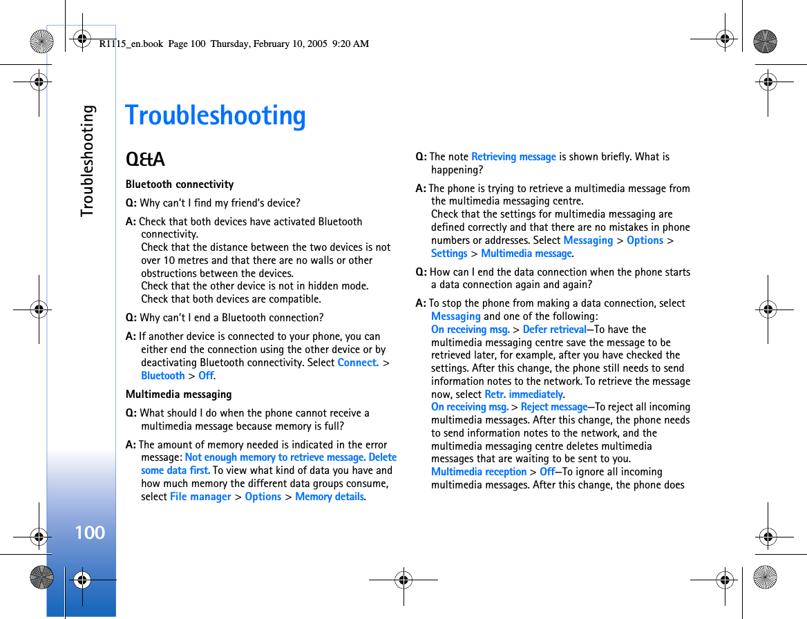 Troubleshooting100TroubleshootingQ&amp;ABluetooth connectivityQ: Why can’t I find my friend’s device?A: Check that both devices have activated Bluetooth connectivity.Check that the distance between the two devices is not over 10 metres and that there are no walls or other obstructions between the devices.Check that the other device is not in hidden mode.Check that both devices are compatible.Q: Why can’t I end a Bluetooth connection?A: If another device is connected to your phone, you can either end the connection using the other device or by deactivating Bluetooth connectivity. Select Connect. &gt; Bluetooth &gt; Off.Multimedia messagingQ: What should I do when the phone cannot receive a multimedia message because memory is full?A: The amount of memory needed is indicated in the error message: Not enough memory to retrieve message. Delete some data first. To view what kind of data you have and how much memory the different data groups consume, select File manager &gt; Options &gt; Memory details.Q: The note Retrieving message is shown briefly. What is happening? A: The phone is trying to retrieve a multimedia message from the multimedia messaging centre.Check that the settings for multimedia messaging are defined correctly and that there are no mistakes in phone numbers or addresses. Select Messaging &gt; Options &gt; Settings &gt; Multimedia message.Q: How can I end the data connection when the phone starts a data connection again and again? A: To stop the phone from making a data connection, select Messaging and one of the following:On receiving msg. &gt; Defer retrieval—To have the multimedia messaging centre save the message to be retrieved later, for example, after you have checked the settings. After this change, the phone still needs to send information notes to the network. To retrieve the message now, select Retr. immediately.On receiving msg. &gt; Reject message—To reject all incoming multimedia messages. After this change, the phone needs to send information notes to the network, and the multimedia messaging centre deletes multimedia messages that are waiting to be sent to you.Multimedia reception &gt; Off—To ignore all incoming multimedia messages. After this change, the phone does R1115_en.book  Page 100  Thursday, February 10, 2005  9:20 AM