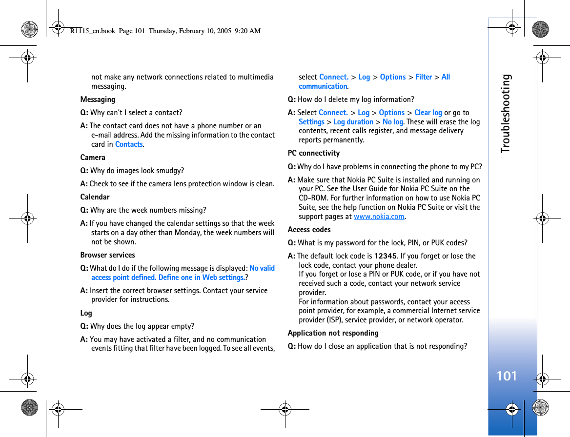 Troubleshooting101not make any network connections related to multimedia messaging. MessagingQ: Why can’t I select a contact?A: The contact card does not have a phone number or an e-mail address. Add the missing information to the contact card in Contacts.CameraQ: Why do images look smudgy?A: Check to see if the camera lens protection window is clean. CalendarQ: Why are the week numbers missing?A: If you have changed the calendar settings so that the week starts on a day other than Monday, the week numbers will not be shown.Browser servicesQ: What do I do if the following message is displayed: No valid access point defined. Define one in Web settings.? A: Insert the correct browser settings. Contact your service provider for instructions. LogQ: Why does the log appear empty?A: You may have activated a filter, and no communication events fitting that filter have been logged. To see all events, select Connect. &gt; Log &gt; Options &gt; Filter &gt; All communication.Q: How do I delete my log information?A: Select Connect. &gt; Log &gt; Options &gt; Clear log or go to Settings &gt; Log duration &gt; No log. These will erase the log contents, recent calls register, and message delivery reports permanently.PC connectivityQ: Why do I have problems in connecting the phone to my PC?A: Make sure that Nokia PC Suite is installed and running on your PC. See the User Guide for Nokia PC Suite on the CD-ROM. For further information on how to use Nokia PC Suite, see the help function on Nokia PC Suite or visit the support pages at www.nokia.com.Access codesQ: What is my password for the lock, PIN, or PUK codes?A: The default lock code is 12345. If you forget or lose the lock code, contact your phone dealer.If you forget or lose a PIN or PUK code, or if you have not received such a code, contact your network service provider.For information about passwords, contact your access point provider, for example, a commercial Internet service provider (ISP), service provider, or network operator.Application not respondingQ: How do I close an application that is not responding?R1115_en.book  Page 101  Thursday, February 10, 2005  9:20 AM