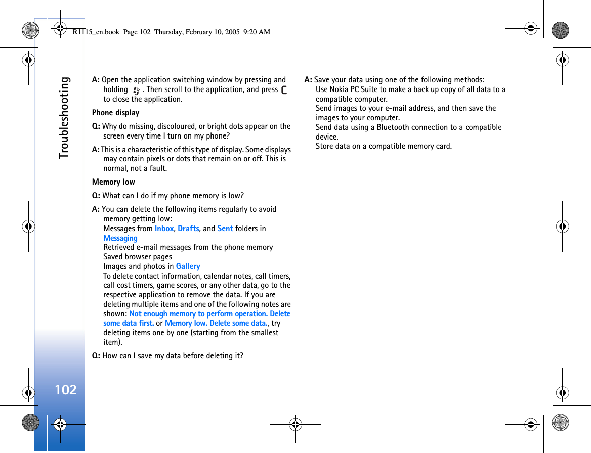 Troubleshooting102A: Open the application switching window by pressing and holding  . Then scroll to the application, and press   to close the application.Phone displayQ: Why do missing, discoloured, or bright dots appear on the screen every time I turn on my phone?A: This is a characteristic of this type of display. Some displays may contain pixels or dots that remain on or off. This is normal, not a fault. Memory lowQ: What can I do if my phone memory is low?A: You can delete the following items regularly to avoid memory getting low:Messages from Inbox, Drafts, and Sent folders in MessagingRetrieved e-mail messages from the phone memorySaved browser pagesImages and photos in GalleryTo delete contact information, calendar notes, call timers, call cost timers, game scores, or any other data, go to the respective application to remove the data. If you are deleting multiple items and one of the following notes are shown: Not enough memory to perform operation. Delete some data first. or Memory low. Delete some data., try deleting items one by one (starting from the smallest item).Q: How can I save my data before deleting it?A: Save your data using one of the following methods:Use Nokia PC Suite to make a back up copy of all data to a compatible computer. Send images to your e-mail address, and then save the images to your computer.Send data using a Bluetooth connection to a compatible device.Store data on a compatible memory card.R1115_en.book  Page 102  Thursday, February 10, 2005  9:20 AM