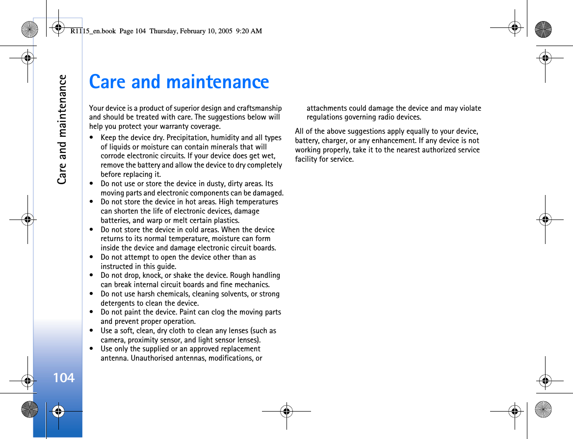 Care and maintenance104Care and maintenanceYour device is a product of superior design and craftsmanship and should be treated with care. The suggestions below will help you protect your warranty coverage.• Keep the device dry. Precipitation, humidity and all types of liquids or moisture can contain minerals that will corrode electronic circuits. If your device does get wet, remove the battery and allow the device to dry completely before replacing it.• Do not use or store the device in dusty, dirty areas. Its moving parts and electronic components can be damaged.• Do not store the device in hot areas. High temperatures can shorten the life of electronic devices, damage batteries, and warp or melt certain plastics.• Do not store the device in cold areas. When the device returns to its normal temperature, moisture can form inside the device and damage electronic circuit boards.• Do not attempt to open the device other than as instructed in this guide.• Do not drop, knock, or shake the device. Rough handling can break internal circuit boards and fine mechanics.• Do not use harsh chemicals, cleaning solvents, or strong detergents to clean the device.• Do not paint the device. Paint can clog the moving parts and prevent proper operation.• Use a soft, clean, dry cloth to clean any lenses (such as camera, proximity sensor, and light sensor lenses).• Use only the supplied or an approved replacement antenna. Unauthorised antennas, modifications, or attachments could damage the device and may violate regulations governing radio devices.All of the above suggestions apply equally to your device, battery, charger, or any enhancement. If any device is not working properly, take it to the nearest authorized service facility for service.R1115_en.book  Page 104  Thursday, February 10, 2005  9:20 AM