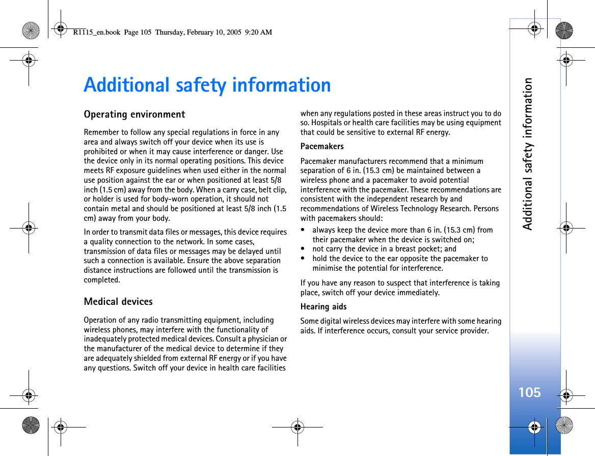 Additional safety information105Additional safety informationOperating environmentRemember to follow any special regulations in force in any area and always switch off your device when its use is prohibited or when it may cause interference or danger. Use the device only in its normal operating positions. This device meets RF exposure guidelines when used either in the normal use position against the ear or when positioned at least 5/8 inch (1.5 cm) away from the body. When a carry case, belt clip, or holder is used for body-worn operation, it should not contain metal and should be positioned at least 5/8 inch (1.5 cm) away from your body.In order to transmit data files or messages, this device requires a quality connection to the network. In some cases, transmission of data files or messages may be delayed until such a connection is available. Ensure the above separation distance instructions are followed until the transmission is completed.Medical devicesOperation of any radio transmitting equipment, including wireless phones, may interfere with the functionality of inadequately protected medical devices. Consult a physician or the manufacturer of the medical device to determine if they are adequately shielded from external RF energy or if you have any questions. Switch off your device in health care facilities when any regulations posted in these areas instruct you to do so. Hospitals or health care facilities may be using equipment that could be sensitive to external RF energy.PacemakersPacemaker manufacturers recommend that a minimum separation of 6 in. (15.3 cm) be maintained between a wireless phone and a pacemaker to avoid potential interference with the pacemaker. These recommendations are consistent with the independent research by and recommendations of Wireless Technology Research. Persons with pacemakers should:• always keep the device more than 6 in. (15.3 cm) from their pacemaker when the device is switched on;• not carry the device in a breast pocket; and • hold the device to the ear opposite the pacemaker to minimise the potential for interference.If you have any reason to suspect that interference is taking place, switch off your device immediately.Hearing aidsSome digital wireless devices may interfere with some hearing aids. If interference occurs, consult your service provider.R1115_en.book  Page 105  Thursday, February 10, 2005  9:20 AM