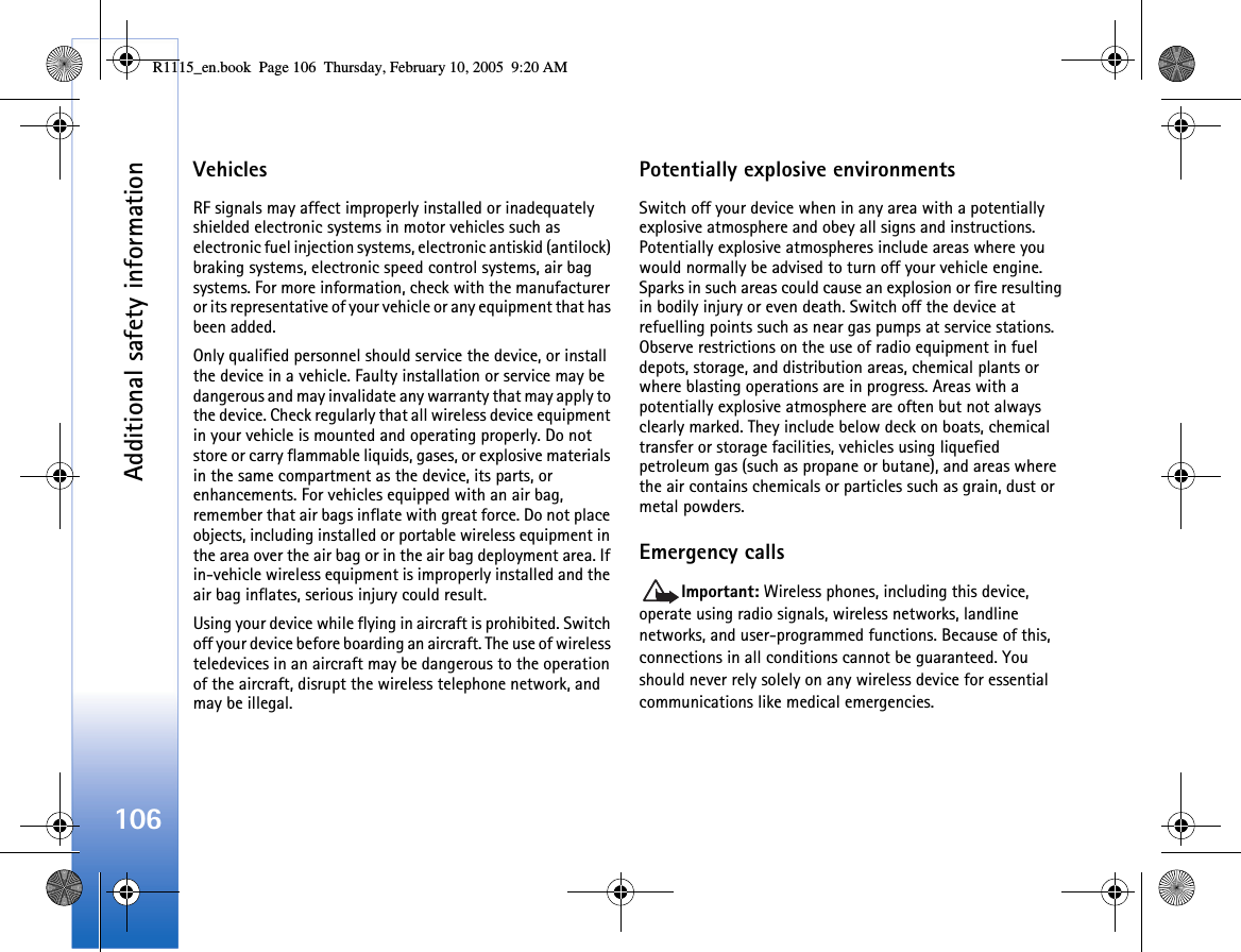 Additional safety information106VehiclesRF signals may affect improperly installed or inadequately shielded electronic systems in motor vehicles such as electronic fuel injection systems, electronic antiskid (antilock) braking systems, electronic speed control systems, air bag systems. For more information, check with the manufacturer or its representative of your vehicle or any equipment that has been added.Only qualified personnel should service the device, or install the device in a vehicle. Faulty installation or service may be dangerous and may invalidate any warranty that may apply to the device. Check regularly that all wireless device equipment in your vehicle is mounted and operating properly. Do not store or carry flammable liquids, gases, or explosive materials in the same compartment as the device, its parts, or enhancements. For vehicles equipped with an air bag, remember that air bags inflate with great force. Do not place objects, including installed or portable wireless equipment in the area over the air bag or in the air bag deployment area. If in-vehicle wireless equipment is improperly installed and the air bag inflates, serious injury could result.Using your device while flying in aircraft is prohibited. Switch off your device before boarding an aircraft. The use of wireless teledevices in an aircraft may be dangerous to the operation of the aircraft, disrupt the wireless telephone network, and may be illegal.Potentially explosive environmentsSwitch off your device when in any area with a potentially explosive atmosphere and obey all signs and instructions. Potentially explosive atmospheres include areas where you would normally be advised to turn off your vehicle engine. Sparks in such areas could cause an explosion or fire resulting in bodily injury or even death. Switch off the device at refuelling points such as near gas pumps at service stations. Observe restrictions on the use of radio equipment in fuel depots, storage, and distribution areas, chemical plants or where blasting operations are in progress. Areas with a potentially explosive atmosphere are often but not always clearly marked. They include below deck on boats, chemical transfer or storage facilities, vehicles using liquefied petroleum gas (such as propane or butane), and areas where the air contains chemicals or particles such as grain, dust or metal powders.Emergency callsImportant: Wireless phones, including this device, operate using radio signals, wireless networks, landline networks, and user-programmed functions. Because of this, connections in all conditions cannot be guaranteed. You should never rely solely on any wireless device for essential communications like medical emergencies.R1115_en.book  Page 106  Thursday, February 10, 2005  9:20 AM