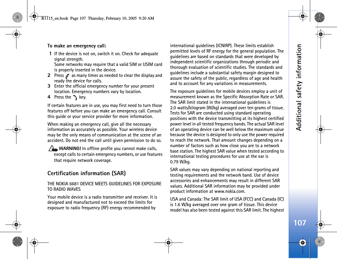 Additional safety information107To make an emergency call: 1If the device is not on, switch it on. Check for adequate signal strength. Some networks may require that a valid SIM or USIM card is properly inserted in the device.2Press   as many times as needed to clear the display and ready the device for calls. 3Enter the official emergency number for your present location. Emergency numbers vary by location.4Press the   key.If certain features are in use, you may first need to turn those features off before you can make an emergency call. Consult this guide or your service provider for more information.When making an emergency call, give all the necessary information as accurately as possible. Your wireless device may be the only means of communication at the scene of an accident. Do not end the call until given permission to do so.WARNING! In offline profile you cannot make calls, except calls to certain emergency numbers, or use features that require network coverage. Certification information (SAR)THE NOKIA 6681 DEVICE MEETS GUIDELINES FOR EXPOSURE TO RADIO WAVESYour mobile device is a radio transmitter and receiver. It is designed and manufactured not to exceed the limits for exposure to radio frequency (RF) energy recommended by international guidelines (ICNIRP). These limits establish permitted levels of RF energy for the general population. The guidelines are based on standards that were developed by independent scientific organizations through periodic and thorough evaluation of scientific studies. The standards and guidelines include a substantial safety margin designed to assure the safety of the public, regardless of age and health and to account for any variations in measurements.The exposure guidelines for mobile devices employ a unit of measurement known as the Specific Absorption Rate or SAR. The SAR limit stated in the international guidelines is 2.0 watts/kilogram (W/kg) averaged over ten grams of tissue. Tests for SAR are conducted using standard operating positions with the device transmitting at its highest certified power level in all tested frequency bands. The actual SAR level of an operating device can be well below the maximum value because the device is designed to only use the power required to reach the network. That amount changes depending on a number of factors such as how close you are to a network base station. The highest SAR value when tested according to international testing procedures for use at the ear is 0.79 W/kg.SAR values may vary depending on national reporting and testing requirements and the network band. Use of device accessories and enhancements may result in different SAR values. Additional SAR information may be provided under product information at www.nokia.com.USA and Canada: The SAR limit of USA (FCC) and Canada (IC) is 1.6 W/kg averaged over one gram of tissue. This device model has also been tested against this SAR limit. The highest R1115_en.book  Page 107  Thursday, February 10, 2005  9:20 AM