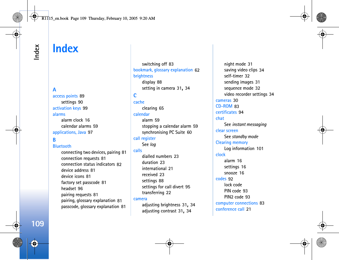 Index109IndexAaccess points 89settings 90activation keys 99alarmsalarm clock 16calendar alarms 59applications, Java 97BBluetoothconnecting two devices, pairing 81connection requests 81connection status indicators 82device address 81device icons 81factory set passcode 81headset 96pairing requests 81pairing, glossary explanation 81passcode, glossary explanation 81switching off 83bookmark, glossary explanation 62brightnessdisplay 88setting in camera 31, 34Ccacheclearing 65calendaralarm 59stopping a calendar alarm 59synchronising PC Suite 60call registerSee logcallsdialled numbers 23duration 23international 21received 23settings 88settings for call divert 95transferring 22cameraadjusting brightness 31, 34adjusting contrast 31, 34night mode 31saving video clips 34self-timer 32sending images 31sequence mode 32video recorder settings 34cameras 30CD-ROM 83certificates 94chatSee instant messagingclear screenSee standby modeClearing memoryLog information 101clockalarm 16settings 16snooze 16codes 92lock codePIN code 93PIN2 code 93computer connections 83conference call 21R1115_en.book  Page 109  Thursday, February 10, 2005  9:20 AM