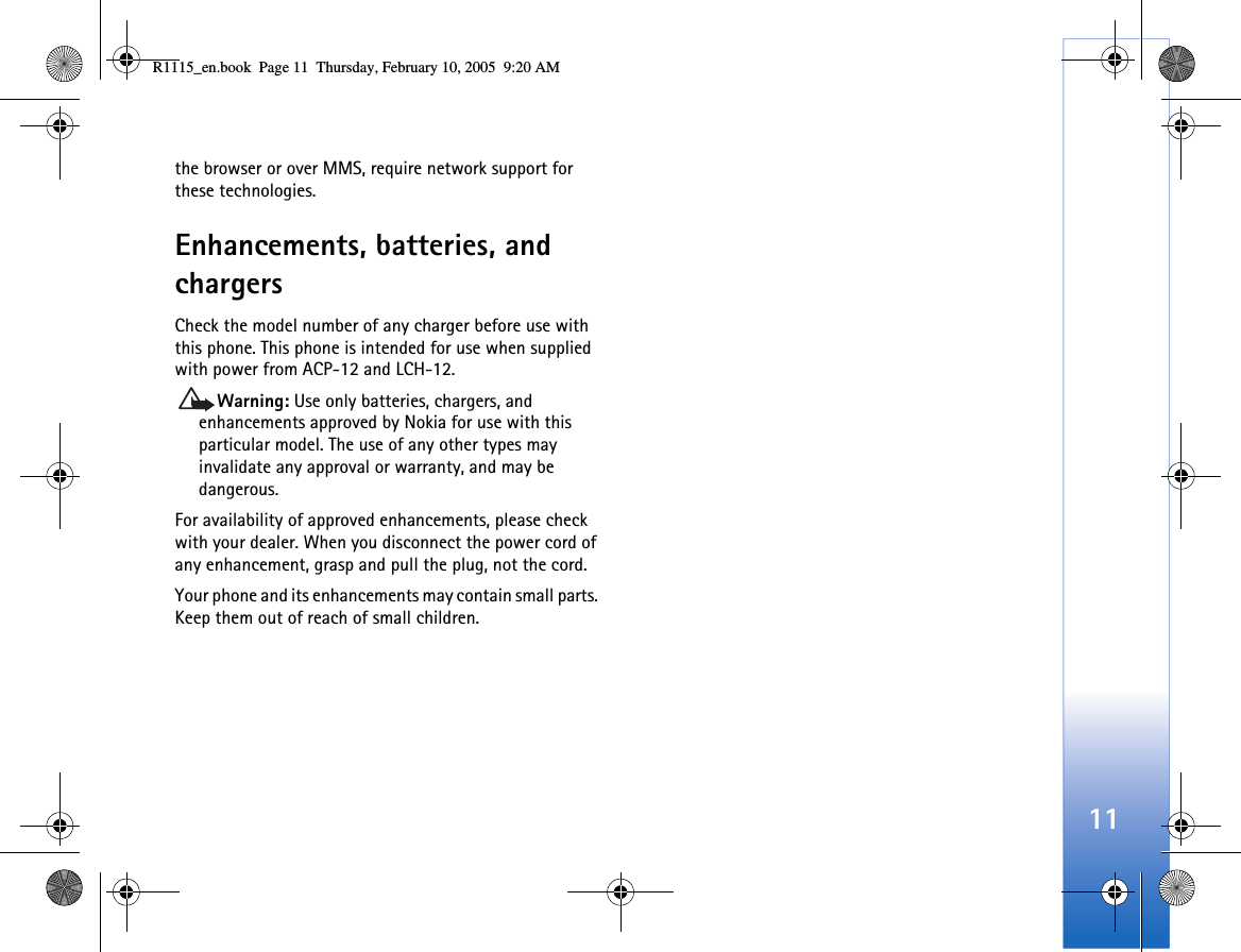 11the browser or over MMS, require network support for these technologies.Enhancements, batteries, and chargersCheck the model number of any charger before use with this phone. This phone is intended for use when supplied with power from ACP-12 and LCH-12.Warning: Use only batteries, chargers, and enhancements approved by Nokia for use with this particular model. The use of any other types may invalidate any approval or warranty, and may be dangerous.For availability of approved enhancements, please check with your dealer. When you disconnect the power cord of any enhancement, grasp and pull the plug, not the cord.Your phone and its enhancements may contain small parts. Keep them out of reach of small children.R1115_en.book  Page 11  Thursday, February 10, 2005  9:20 AM