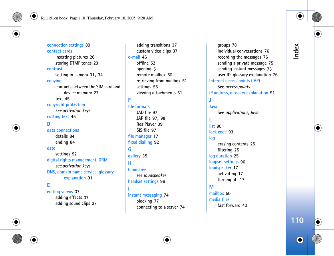 Index110connection settings 89contact cardsinserting pictures 26storing DTMF tones 23contrastsetting in camera 31, 34copyingcontacts between the SIM card and device memory 27text 45copyright protectionsee activation keyscutting text 45Ddata connectionsdetails 84ending 84datesettings 92digital rights management, DRMsee activation keysDNS, domain name service, glossary explanation 91Eediting videos 37adding effects 37adding sound clips 37adding transitions 37custom video clips 37e-mail 46offline 52opening 51remote mailbox 50retrieving from mailbox 51settings 55viewing attachments 51Ffile formatsJAD file 97JAR file 97, 98RealPlayer 39SIS file 97file manager 17fixed dialling 92Ggallery 35Hhandsfreesee loudspeakerheadset settings 96Iinstant messaging 74blocking 77connecting to a server 74groups 78individual conversations 76recording the messages 76sending a private message 75sending instant messages 75user ID, glossary explanation 76Internet access points (IAP)See access pointsIP address, glossary explanation 91JJavaSee applications, JavaLlist 90lock code 93logerasing contents 25filtering 25log duration 25loopset settings 96loudspeaker 17activating 17turning off 17Mmailbox 50media filesfast forward 40R1115_en.book  Page 110  Thursday, February 10, 2005  9:20 AM