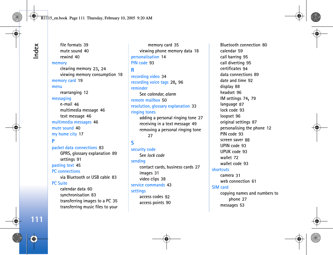 Index111file formats 39mute sound 40rewind 40memoryclearing memory 23, 24viewing memory consumption 18memory card 19menurearranging 12messaginge-mail 46multimedia message 46text message 46multimedia messages 46mute sound 40my home city 17Ppacket data connections 83GPRS, glossary explanation 89settings 91pasting text 45PC connectionsvia Bluetooth or USB cable 83PC Suitecalendar data 60synchronisation 83transferring images to a PC 35transferring music files to your memory card 35viewing phone memory data 18personalisation 14PIN code 93Rrecording video 34recording voice tags 28, 96reminderSee calendar, alarmremote mailbox 50resolution, glossary explanation 33ringing tonesadding a personal ringing tone 27receiving in a text message 49removing a personal ringing tone 27Ssecurity codeSee lock codesendingcontact cards, business cards 27images 31video clips 38service commands 43settingsaccess codes 92access points 90Bluetooth connection 80calendar 59call barring 95call diverting 95certificates 94data connections 89date and time 92display 88headset 96IM settings 74, 79language 87lock code 93loopset 96original settings 87personalising the phone 12PIN code 93screen saver 88UPIN code 93UPUK code 93wallet 72wallet code 93shortcutscamera 31web connection 61SIM cardcopying names and numbers to phone 27messages 53R1115_en.book  Page 111  Thursday, February 10, 2005  9:20 AM