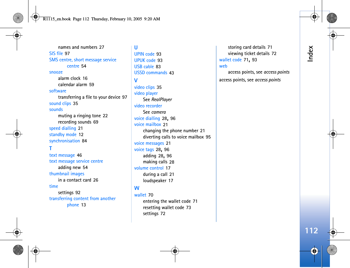 Index112names and numbers 27SIS file 97SMS centre, short message service centre 54snoozealarm clock 16calendar alarm 59softwaretransferring a file to your device 97sound clips 35soundsmuting a ringing tone 22recording sounds 69speed dialling 21standby mode 12synchronisation 84Ttext message 46text message service centreadding new 54thumbnail imagesin a contact card 26timesettings 92transferring content from another phone 13UUPIN code 93UPUK code 93USB cable 83USSD commands 43Vvideo clips 35video playerSee RealPlayervideo recorderSee cameravoice dialling 28, 96voice mailbox 21changing the phone number 21diverting calls to voice mailbox 95voice messages 21voice tags 28, 96adding 28, 96making calls 28volume control 17during a call 21loudspeaker 17Wwallet 70entering the wallet code 71resetting wallet code 73settings 72storing card details 71viewing ticket details 72wallet code 71, 93webaccess points, see access pointsaccess points, see access pointsR1115_en.book  Page 112  Thursday, February 10, 2005  9:20 AM