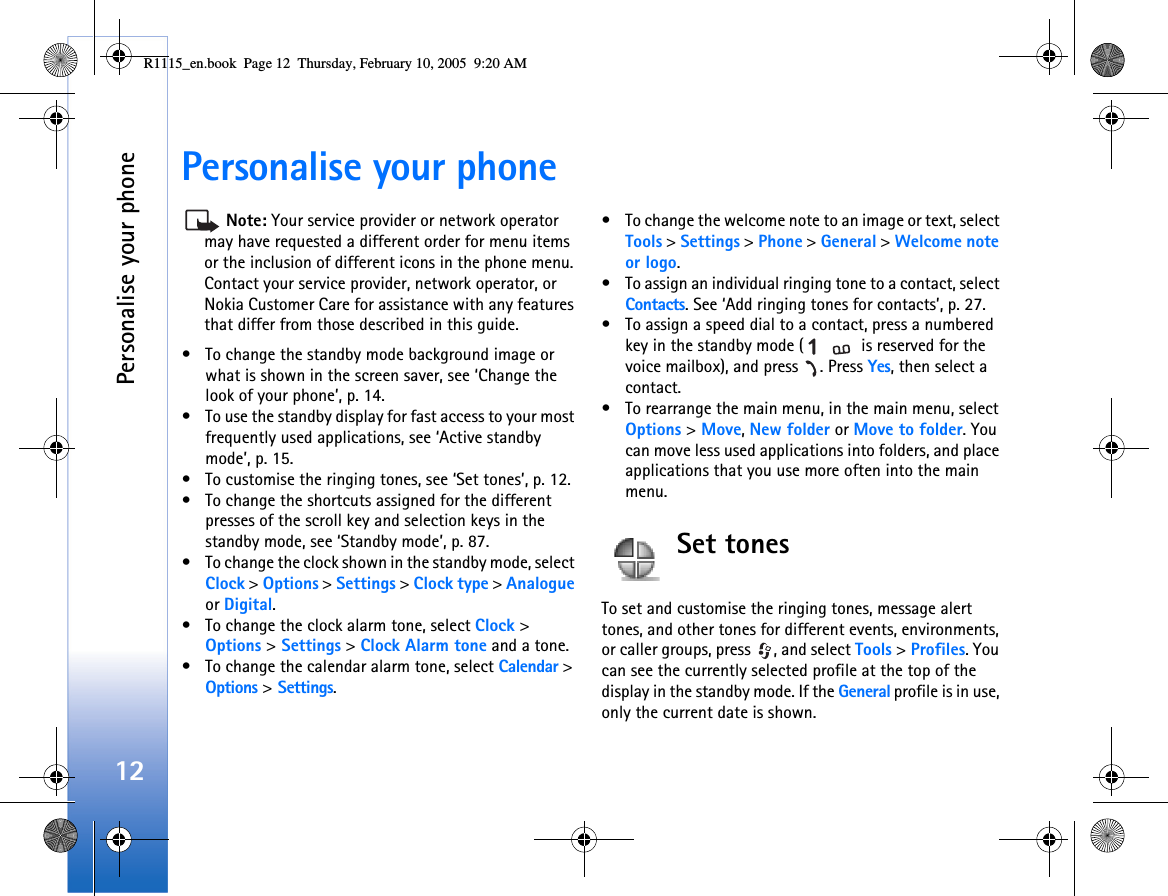 Personalise your phone12Personalise your phone Note: Your service provider or network operator may have requested a different order for menu items or the inclusion of different icons in the phone menu. Contact your service provider, network operator, or Nokia Customer Care for assistance with any features that differ from those described in this guide.• To change the standby mode background image or what is shown in the screen saver, see ‘Change the look of your phone’, p. 14.• To use the standby display for fast access to your most frequently used applications, see ‘Active standby mode’, p. 15.• To customise the ringing tones, see ‘Set tones’, p. 12.• To change the shortcuts assigned for the different presses of the scroll key and selection keys in the standby mode, see ‘Standby mode’, p. 87.• To change the clock shown in the standby mode, select Clock &gt; Options &gt; Settings &gt; Clock type &gt; Analogue or Digital.• To change the clock alarm tone, select Clock &gt; Options &gt; Settings &gt; Clock Alarm tone and a tone.• To change the calendar alarm tone, select Calendar &gt; Options &gt; Settings.• To change the welcome note to an image or text, select Tools &gt; Settings &gt; Phone &gt; General &gt; Welcome note or logo.• To assign an individual ringing tone to a contact, select Contacts. See ‘Add ringing tones for contacts’, p. 27.• To assign a speed dial to a contact, press a numbered key in the standby mode (  is reserved for the voice mailbox), and press  . Press Yes, then select a contact.• To rearrange the main menu, in the main menu, select Options &gt; Move, New folder or Move to folder. You can move less used applications into folders, and place applications that you use more often into the main menu.Set tonesTo set and customise the ringing tones, message alert tones, and other tones for different events, environments, or caller groups, press  , and select Tools &gt; Profiles. You can see the currently selected profile at the top of the display in the standby mode. If the General profile is in use, only the current date is shown.R1115_en.book  Page 12  Thursday, February 10, 2005  9:20 AM