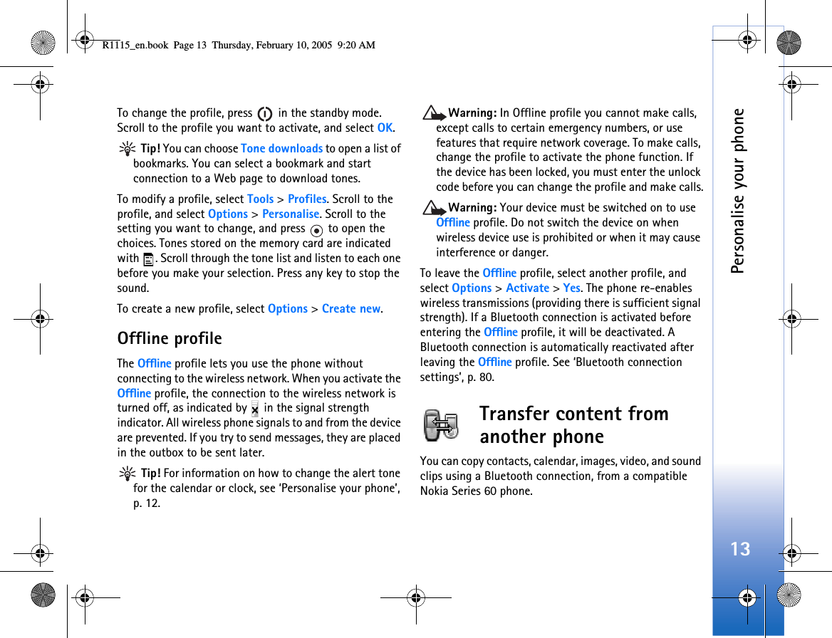Personalise your phone13To change the profile, press   in the standby mode. Scroll to the profile you want to activate, and select OK. Tip! You can choose Tone downloads to open a list of bookmarks. You can select a bookmark and start connection to a Web page to download tones.To modify a profile, select Tools &gt; Profiles. Scroll to the profile, and select Options &gt; Personalise. Scroll to the setting you want to change, and press   to open the choices. Tones stored on the memory card are indicated with  . Scroll through the tone list and listen to each one before you make your selection. Press any key to stop the sound.To create a new profile, select Options &gt; Create new.Offline profileThe Offline profile lets you use the phone without connecting to the wireless network. When you activate the Offline profile, the connection to the wireless network is turned off, as indicated by   in the signal strength indicator. All wireless phone signals to and from the device are prevented. If you try to send messages, they are placed in the outbox to be sent later. Tip! For information on how to change the alert tone for the calendar or clock, see ‘Personalise your phone’, p. 12.Warning: In Offline profile you cannot make calls, except calls to certain emergency numbers, or use features that require network coverage. To make calls, change the profile to activate the phone function. If the device has been locked, you must enter the unlock code before you can change the profile and make calls.Warning: Your device must be switched on to use Offline profile. Do not switch the device on when wireless device use is prohibited or when it may cause interference or danger.To leave the Offline profile, select another profile, and select Options &gt; Activate &gt; Yes. The phone re-enables wireless transmissions (providing there is sufficient signal strength). If a Bluetooth connection is activated before entering the Offline profile, it will be deactivated. A Bluetooth connection is automatically reactivated after leaving the Offline profile. See ‘Bluetooth connection settings’, p. 80.Transfer content from another phoneYou can copy contacts, calendar, images, video, and sound clips using a Bluetooth connection, from a compatible Nokia Series 60 phone.R1115_en.book  Page 13  Thursday, February 10, 2005  9:20 AM