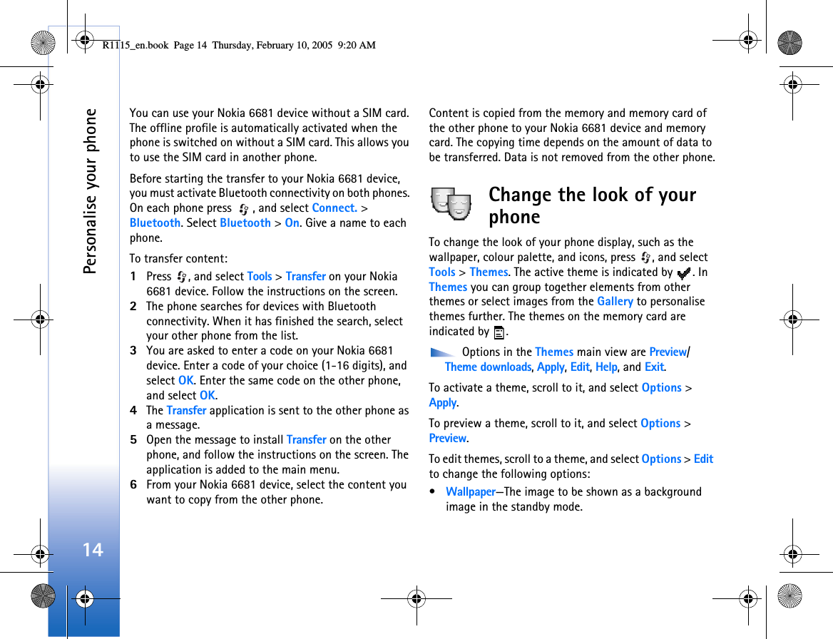 Personalise your phone14You can use your Nokia 6681 device without a SIM card. The offline profile is automatically activated when the phone is switched on without a SIM card. This allows you to use the SIM card in another phone.Before starting the transfer to your Nokia 6681 device, you must activate Bluetooth connectivity on both phones. On each phone press  , and select Connect. &gt; Bluetooth. Select Bluetooth &gt; On. Give a name to each phone.To transfer content:1Press  , and select Tools &gt; Transfer on your Nokia 6681 device. Follow the instructions on the screen.2The phone searches for devices with Bluetooth connectivity. When it has finished the search, select your other phone from the list.3You are asked to enter a code on your Nokia 6681 device. Enter a code of your choice (1-16 digits), and select OK. Enter the same code on the other phone, and select OK.4The Transfer application is sent to the other phone as a message.5Open the message to install Transfer on the other phone, and follow the instructions on the screen. The application is added to the main menu.6From your Nokia 6681 device, select the content you want to copy from the other phone.Content is copied from the memory and memory card of the other phone to your Nokia 6681 device and memory card. The copying time depends on the amount of data to be transferred. Data is not removed from the other phone.Change the look of your phoneTo change the look of your phone display, such as the wallpaper, colour palette, and icons, press  , and select Tools &gt; Themes. The active theme is indicated by  . In Themes you can group together elements from other themes or select images from the Gallery to personalise themes further. The themes on the memory card are indicated by  . Options in the Themes main view are Preview/Theme downloads, Apply, Edit, Help, and Exit.To activate a theme, scroll to it, and select Options &gt; Apply.To preview a theme, scroll to it, and select Options &gt; Preview.To edit themes, scroll to a theme, and select Options &gt; Edit to change the following options:•Wallpaper—The image to be shown as a background image in the standby mode.R1115_en.book  Page 14  Thursday, February 10, 2005  9:20 AM