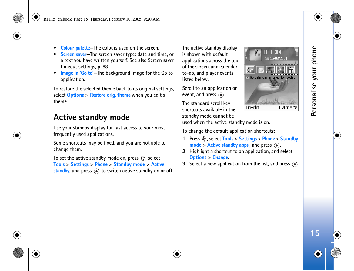 Personalise your phone15•Colour palette—The colours used on the screen.•Screen saver—The screen saver type: date and time, or a text you have written yourself. See also Screen saver timeout settings, p. 88.•Image in &apos;Go to&apos;—The background image for the Go to application.To restore the selected theme back to its original settings, select Options &gt; Restore orig. theme when you edit a theme.Active standby modeUse your standby display for fast access to your most frequently used applications.Some shortcuts may be fixed, and you are not able to change them.To set the active standby mode on, press  , select Tools &gt; Settings &gt; Phone &gt; Standby mode &gt; Active standby, and press   to switch active standby on or off.The active standby display is shown with default applications across the top of the screen, and calendar, to-do, and player events listed below.Scroll to an application or event, and press  .The standard scroll key shortcuts available in the standby mode cannot be used when the active standby mode is on.To change the default application shortcuts:1Press , select Tools &gt; Settings &gt; Phone &gt; Standby mode &gt; Active standby apps., and press  .2Highlight a shortcut to an application, and select Options &gt; Change.3Select a new application from the list, and press  .R1115_en.book  Page 15  Thursday, February 10, 2005  9:20 AM
