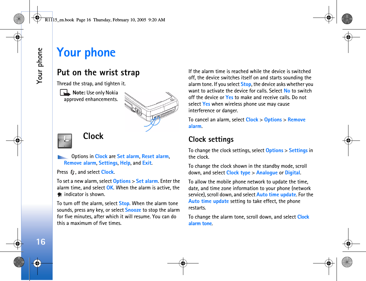 Your phone16Your phonePut on the wrist strapThread the strap, and tighten it. Note: Use only Nokia approved enhancements.Clock Options in Clock are Set alarm, Reset alarm, Remove alarm, Settings, Help, and Exit.Press  , and select Clock. To set a new alarm, select Options &gt; Set alarm. Enter the alarm time, and select OK. When the alarm is active, the  indicator is shown.To turn off the alarm, select Stop. When the alarm tone sounds, press any key, or select Snooze to stop the alarm for five minutes, after which it will resume. You can do this a maximum of five times.If the alarm time is reached while the device is switched off, the device switches itself on and starts sounding the alarm tone. If you select Stop, the device asks whether you want to activate the device for calls. Select No to switch off the device or Yes to make and receive calls. Do not select Yes when wireless phone use may cause interference or danger.To cancel an alarm, select Clock &gt; Options &gt; Remove alarm.Clock settingsTo change the clock settings, select Options &gt; Settings in the clock.To change the clock shown in the standby mode, scroll down, and select Clock type &gt; Analogue or Digital.To allow the mobile phone network to update the time, date, and time zone information to your phone (network service), scroll down, and select Auto time update. For the Auto time update setting to take effect, the phone restarts.To change the alarm tone, scroll down, and select Clock alarm tone.R1115_en.book  Page 16  Thursday, February 10, 2005  9:20 AM