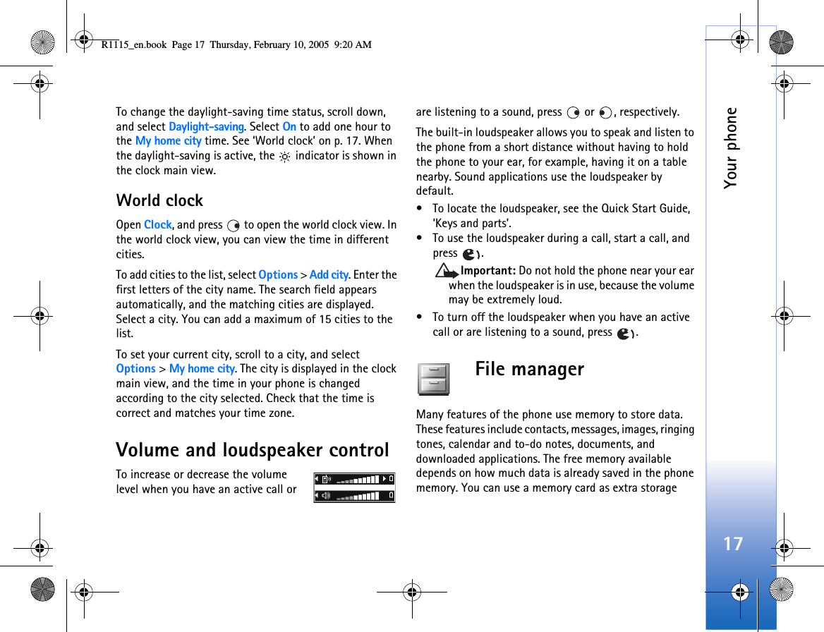 Your phone17To change the daylight-saving time status, scroll down, and select Daylight-saving. Select On to add one hour to the My home city time. See ‘World clock’ on p. 17. When the daylight-saving is active, the   indicator is shown in the clock main view.World clockOpen Clock, and press   to open the world clock view. In the world clock view, you can view the time in different cities.To add cities to the list, select Options &gt; Add city. Enter the first letters of the city name. The search field appears automatically, and the matching cities are displayed. Select a city. You can add a maximum of 15 cities to the list.To set your current city, scroll to a city, and select Options &gt; My home city. The city is displayed in the clock main view, and the time in your phone is changed according to the city selected. Check that the time is correct and matches your time zone.Volume and loudspeaker controlTo increase or decrease the volume level when you have an active call or are listening to a sound, press  or , respectively.The built-in loudspeaker allows you to speak and listen to the phone from a short distance without having to hold the phone to your ear, for example, having it on a table nearby. Sound applications use the loudspeaker by default.• To locate the loudspeaker, see the Quick Start Guide, ‘Keys and parts’.• To use the loudspeaker during a call, start a call, and press .Important: Do not hold the phone near your ear when the loudspeaker is in use, because the volume may be extremely loud.• To turn off the loudspeaker when you have an active call or are listening to a sound, press  .File manager Many features of the phone use memory to store data. These features include contacts, messages, images, ringing tones, calendar and to-do notes, documents, and downloaded applications. The free memory available depends on how much data is already saved in the phone memory. You can use a memory card as extra storage R1115_en.book  Page 17  Thursday, February 10, 2005  9:20 AM