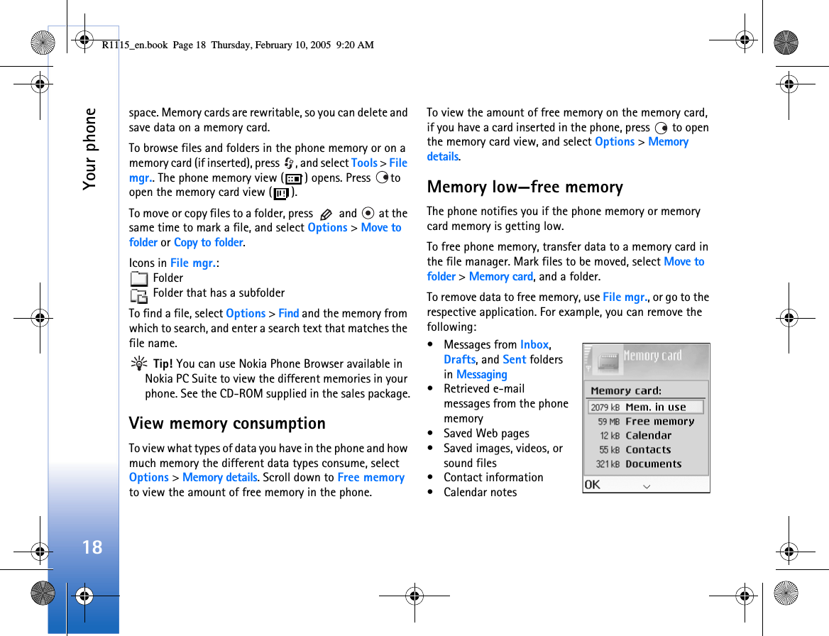 Your phone18space. Memory cards are rewritable, so you can delete and save data on a memory card.To browse files and folders in the phone memory or on a memory card (if inserted), press  , and select Tools &gt; File mgr.. The phone memory view ( ) opens. Press  to open the memory card view ( ).To move or copy files to a folder, press   and   at the same time to mark a file, and select Options &gt; Move to folder or Copy to folder.Icons in File mgr.: Folder  Folder that has a subfolderTo find a file, select Options &gt; Find and the memory from which to search, and enter a search text that matches the file name. Tip! You can use Nokia Phone Browser available in Nokia PC Suite to view the different memories in your phone. See the CD-ROM supplied in the sales package.View memory consumption To view what types of data you have in the phone and how much memory the different data types consume, select Options &gt; Memory details. Scroll down to Free memory to view the amount of free memory in the phone.To view the amount of free memory on the memory card, if you have a card inserted in the phone, press   to open the memory card view, and select Options &gt; Memory details.Memory low—free memoryThe phone notifies you if the phone memory or memory card memory is getting low. To free phone memory, transfer data to a memory card in the file manager. Mark files to be moved, select Move to folder &gt; Memory card, and a folder.To remove data to free memory, use File mgr., or go to the respective application. For example, you can remove the following: • Messages from Inbox, Drafts, and Sent folders in Messaging• Retrieved e-mail messages from the phone memory• Saved Web pages• Saved images, videos, or sound files• Contact information•Calendar notesR1115_en.book  Page 18  Thursday, February 10, 2005  9:20 AM