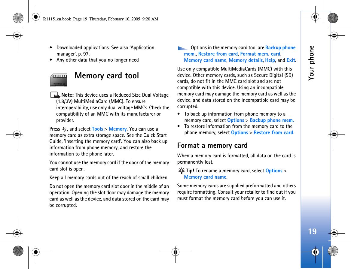 Your phone19• Downloaded applications. See also ‘Application manager’, p. 97.• Any other data that you no longer needMemory card toolNote: This device uses a Reduced Size Dual Voltage (1.8/3V) MultiMediaCard (MMC). To ensure interoperability, use only dual voltage MMCs. Check the compatibility of an MMC with its manufacturer or provider.Press , and select Tools &gt; Memory. You can use a memory card as extra storage space. See the Quick Start Guide, ‘Inserting the memory card’. You can also back up information from phone memory, and restore the information to the phone later.You cannot use the memory card if the door of the memory card slot is open.Keep all memory cards out of the reach of small children.Do not open the memory card slot door in the middle of an operation. Opening the slot door may damage the memory card as well as the device, and data stored on the card may be corrupted. Options in the memory card tool are Backup phone mem., Restore from card, Format mem. card, Memory card name, Memory details, Help, and Exit.Use only compatible MultiMediaCards (MMC) with this device. Other memory cards, such as Secure Digital (SD) cards, do not fit in the MMC card slot and are not compatible with this device. Using an incompatible memory card may damage the memory card as well as the device, and data stored on the incompatible card may be corrupted.• To back up information from phone memory to a memory card, select Options &gt; Backup phone mem.• To restore information from the memory card to the phone memory, select Options &gt; Restore from card.Format a memory cardWhen a memory card is formatted, all data on the card is permanently lost.Tip! To rename a memory card, select Options &gt; Memory card name.Some memory cards are supplied preformatted and others require formatting. Consult your retailer to find out if you must format the memory card before you can use it.R1115_en.book  Page 19  Thursday, February 10, 2005  9:20 AM