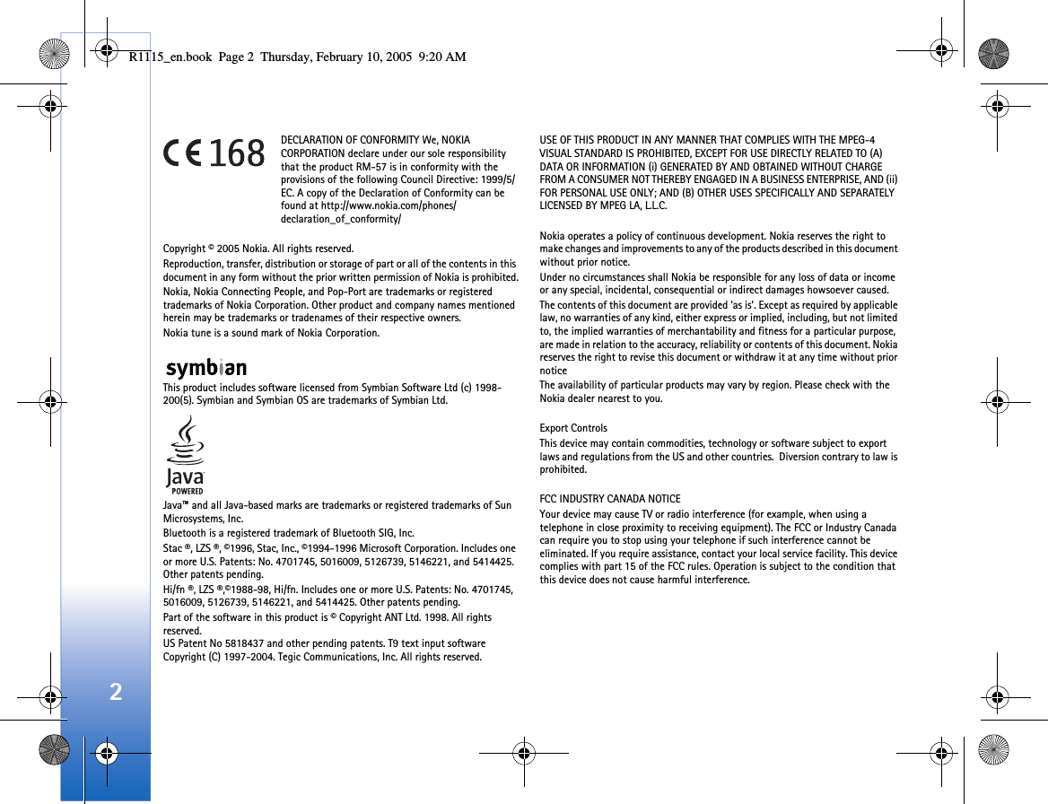 2DECLARATION OF CONFORMITY We, NOKIA CORPORATION declare under our sole responsibility that the product RM-57 is in conformity with the provisions of the following Council Directive: 1999/5/EC. A copy of the Declaration of Conformity can be found at http://www.nokia.com/phones/declaration_of_conformity/Copyright © 2005 Nokia. All rights reserved.Reproduction, transfer, distribution or storage of part or all of the contents in this document in any form without the prior written permission of Nokia is prohibited.Nokia, Nokia Connecting People, and Pop-Port are trademarks or registered trademarks of Nokia Corporation. Other product and company names mentioned herein may be trademarks or tradenames of their respective owners.Nokia tune is a sound mark of Nokia Corporation.This product includes software licensed from Symbian Software Ltd (c) 1998-200(5). Symbian and Symbian OS are trademarks of Symbian Ltd.Java™ and all Java-based marks are trademarks or registered trademarks of Sun Microsystems, Inc. Bluetooth is a registered trademark of Bluetooth SIG, Inc. Stac ®, LZS ®, ©1996, Stac, Inc., ©1994-1996 Microsoft Corporation. Includes one or more U.S. Patents: No. 4701745, 5016009, 5126739, 5146221, and 5414425. Other patents pending.Hi/fn ®, LZS ®,©1988-98, Hi/fn. Includes one or more U.S. Patents: No. 4701745, 5016009, 5126739, 5146221, and 5414425. Other patents pending.Part of the software in this product is © Copyright ANT Ltd. 1998. All rights reserved.US Patent No 5818437 and other pending patents. T9 text input software Copyright (C) 1997-2004. Tegic Communications, Inc. All rights reserved.USE OF THIS PRODUCT IN ANY MANNER THAT COMPLIES WITH THE MPEG-4 VISUAL STANDARD IS PROHIBITED, EXCEPT FOR USE DIRECTLY RELATED TO (A) DATA OR INFORMATION (i) GENERATED BY AND OBTAINED WITHOUT CHARGE FROM A CONSUMER NOT THEREBY ENGAGED IN A BUSINESS ENTERPRISE, AND (ii) FOR PERSONAL USE ONLY; AND (B) OTHER USES SPECIFICALLY AND SEPARATELY LICENSED BY MPEG LA, L.L.C.Nokia operates a policy of continuous development. Nokia reserves the right to make changes and improvements to any of the products described in this document without prior notice.Under no circumstances shall Nokia be responsible for any loss of data or income or any special, incidental, consequential or indirect damages howsoever caused.The contents of this document are provided ‘as is’. Except as required by applicable law, no warranties of any kind, either express or implied, including, but not limited to, the implied warranties of merchantability and fitness for a particular purpose, are made in relation to the accuracy, reliability or contents of this document. Nokia reserves the right to revise this document or withdraw it at any time without prior noticeThe availability of particular products may vary by region. Please check with the Nokia dealer nearest to you.Export ControlsThis device may contain commodities, technology or software subject to export laws and regulations from the US and other countries.  Diversion contrary to law is prohibited.FCC INDUSTRY CANADA NOTICEYour device may cause TV or radio interference (for example, when using a telephone in close proximity to receiving equipment). The FCC or Industry Canada can require you to stop using your telephone if such interference cannot be eliminated. If you require assistance, contact your local service facility. This device complies with part 15 of the FCC rules. Operation is subject to the condition that this device does not cause harmful interference.R1115_en.book  Page 2  Thursday, February 10, 2005  9:20 AM