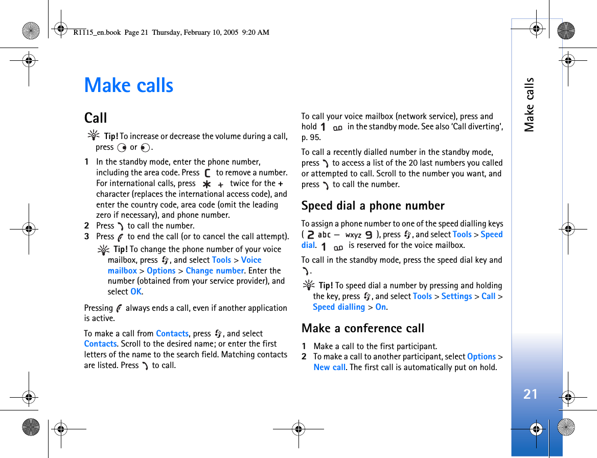 Make calls21Make callsCall Tip! To increase or decrease the volume during a call, press  or .1In the standby mode, enter the phone number, including the area code. Press   to remove a number. For international calls, press   twice for the + character (replaces the international access code), and enter the country code, area code (omit the leading zero if necessary), and phone number.2Press   to call the number.3Press   to end the call (or to cancel the call attempt). Tip! To change the phone number of your voice mailbox, press  , and select Tools &gt; Voice mailbox &gt; Options &gt; Change number. Enter the number (obtained from your service provider), and select OK.Pressing   always ends a call, even if another application is active.To make a call from Contacts, press  , and select Contacts. Scroll to the desired name; or enter the first letters of the name to the search field. Matching contacts are listed. Press   to call. To call your voice mailbox (network service), press and hold   in the standby mode. See also ‘Call diverting’, p. 95.To call a recently dialled number in the standby mode, press   to access a list of the 20 last numbers you called or attempted to call. Scroll to the number you want, and press   to call the number.Speed dial a phone numberTo assign a phone number to one of the speed dialling keys ( — ), press  , and select Tools &gt; Speed dial.   is reserved for the voice mailbox. To call in the standby mode, press the speed dial key and . Tip! To speed dial a number by pressing and holding the key, press  , and select Tools &gt; Settings &gt; Call &gt; Speed dialling &gt; On.Make a conference call1Make a call to the first participant.2To make a call to another participant, select Options &gt; New call. The first call is automatically put on hold.R1115_en.book  Page 21  Thursday, February 10, 2005  9:20 AM