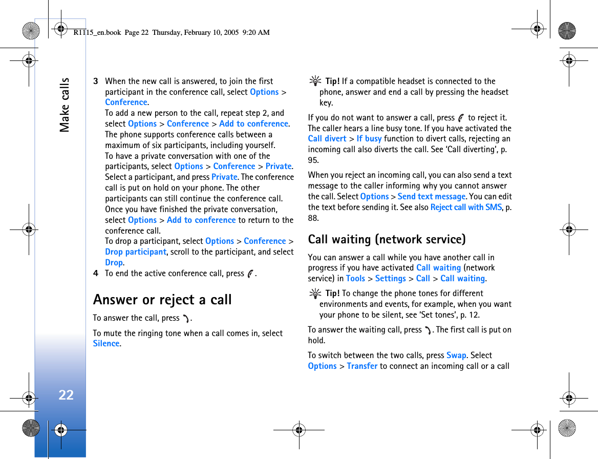 Make calls223When the new call is answered, to join the first participant in the conference call, select Options &gt; Conference.To add a new person to the call, repeat step 2, and select Options &gt; Conference &gt; Add to conference. The phone supports conference calls between a maximum of six participants, including yourself.To have a private conversation with one of the participants, select Options &gt; Conference &gt; Private. Select a participant, and press Private. The conference call is put on hold on your phone. The other participants can still continue the conference call. Once you have finished the private conversation, select Options &gt; Add to conference to return to the conference call.To drop a participant, select Options &gt; Conference &gt; Drop participant, scroll to the participant, and select Drop. 4To end the active conference call, press  .Answer or reject a callTo answer the call, press  .To mute the ringing tone when a call comes in, select Silence. Tip! If a compatible headset is connected to the phone, answer and end a call by pressing the headset key.If you do not want to answer a call, press   to reject it. The caller hears a line busy tone. If you have activated the Call divert &gt; If busy function to divert calls, rejecting an incoming call also diverts the call. See ‘Call diverting’, p. 95.When you reject an incoming call, you can also send a text message to the caller informing why you cannot answer the call. Select Options &gt; Send text message. You can edit the text before sending it. See also Reject call with SMS, p. 88.Call waiting (network service)You can answer a call while you have another call in progress if you have activated Call waiting (network service) in Tools &gt; Settings &gt; Call &gt; Call waiting. Tip! To change the phone tones for different environments and events, for example, when you want your phone to be silent, see ‘Set tones’, p. 12.To answer the waiting call, press  . The first call is put on hold.To switch between the two calls, press Swap. Select Options &gt; Transfer to connect an incoming call or a call R1115_en.book  Page 22  Thursday, February 10, 2005  9:20 AM