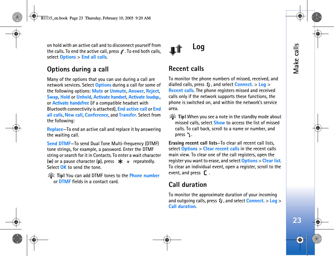 Make calls23on hold with an active call and to disconnect yourself from the calls. To end the active call, press  . To end both calls, select Options &gt; End all calls.Options during a callMany of the options that you can use during a call are network services. Select Options during a call for some of the following options: Mute or Unmute, Answer, Reject, Swap, Hold or Unhold, Activate handset, Activate loudsp., or Activate handsfree (if a compatible headset with Bluetooth connectivity is attached), End active call or End all calls, New call, Conference, and Transfer. Select from the following: Replace—To end an active call and replace it by answering the waiting call.Send DTMF—To send Dual Tone Multi-frequency (DTMF) tone strings, for example, a password. Enter the DTMF string or search for it in Contacts. To enter a wait character (w) or a pause character (p), press   repeatedly. Select OK to send the tone. Tip! You can add DTMF tones to the Phone number or DTMF fields in a contact card. LogRecent calls To monitor the phone numbers of missed, received, and dialled calls, press  , and select Connect. &gt; Log &gt; Recent calls. The phone registers missed and received calls only if the network supports these functions, the phone is switched on, and within the network’s service area. Tip! When you see a note in the standby mode about missed calls, select Show to access the list of missed calls. To call back, scroll to a name or number, and press .Erasing recent call lists—To clear all recent call lists, select Options &gt; Clear recent calls in the recent calls main view. To clear one of the call registers, open the register you want to erase, and select Options &gt; Clear list. To clear an individual event, open a register, scroll to the event, and press  .Call duration To monitor the approximate duration of your incoming and outgoing calls, press  , and select Connect. &gt; Log &gt; Call duration.R1115_en.book  Page 23  Thursday, February 10, 2005  9:20 AM
