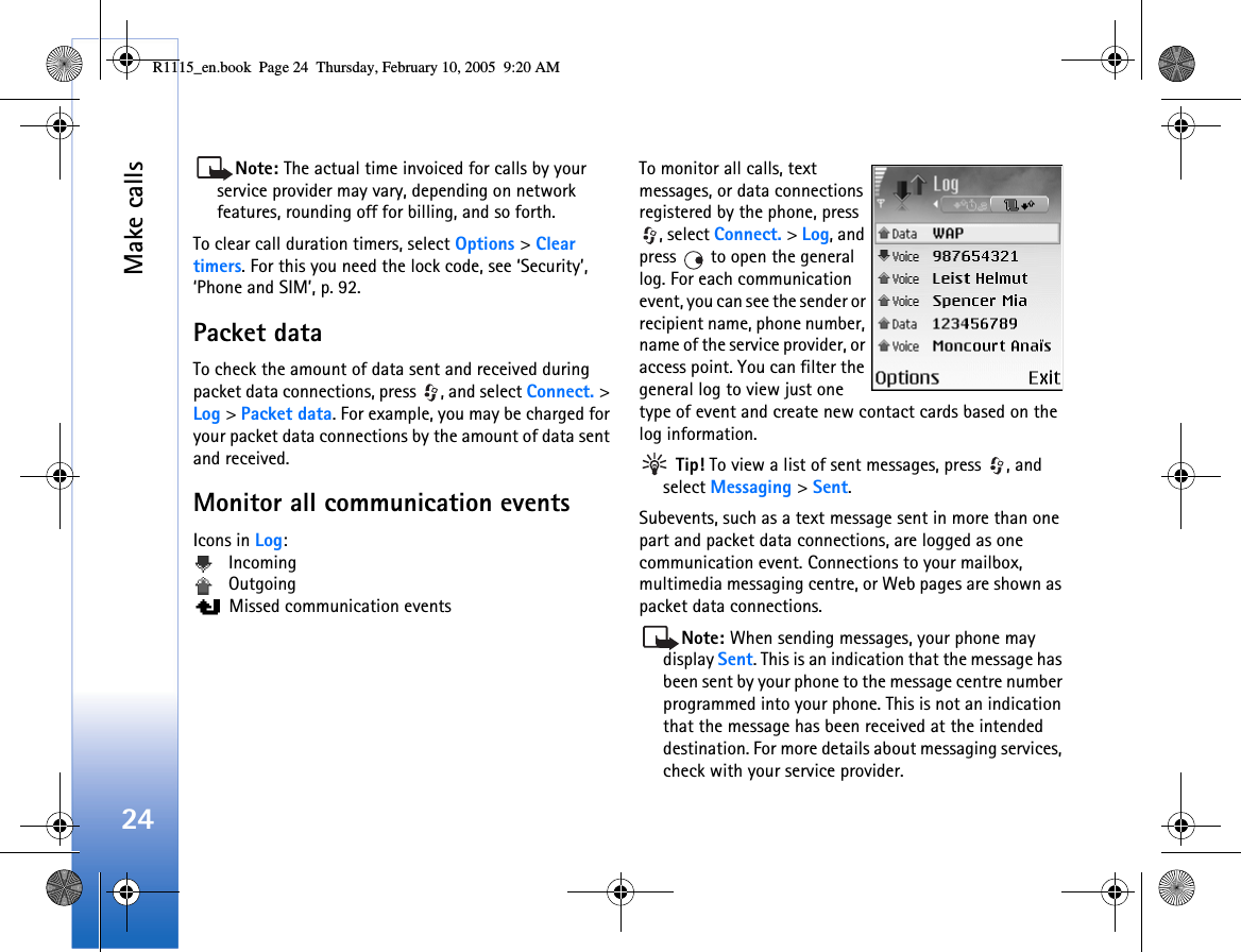 Make calls24Note: The actual time invoiced for calls by your service provider may vary, depending on network features, rounding off for billing, and so forth.To clear call duration timers, select Options &gt; Clear timers. For this you need the lock code, see ‘Security’, ‘Phone and SIM’, p. 92.Packet dataTo check the amount of data sent and received during packet data connections, press  , and select Connect. &gt; Log &gt; Packet data. For example, you may be charged for your packet data connections by the amount of data sent and received.Monitor all communication eventsIcons in Log: Incoming Outgoing  Missed communication eventsTo monitor all calls, text messages, or data connections registered by the phone, press , select Connect. &gt; Log, and press   to open the general log. For each communication event, you can see the sender or recipient name, phone number, name of the service provider, or access point. You can filter the general log to view just one type of event and create new contact cards based on the log information.  Tip! To view a list of sent messages, press  , and select Messaging &gt; Sent.Subevents, such as a text message sent in more than one part and packet data connections, are logged as one communication event. Connections to your mailbox, multimedia messaging centre, or Web pages are shown as packet data connections.Note: When sending messages, your phone may display Sent. This is an indication that the message has been sent by your phone to the message centre number programmed into your phone. This is not an indication that the message has been received at the intended destination. For more details about messaging services, check with your service provider.R1115_en.book  Page 24  Thursday, February 10, 2005  9:20 AM