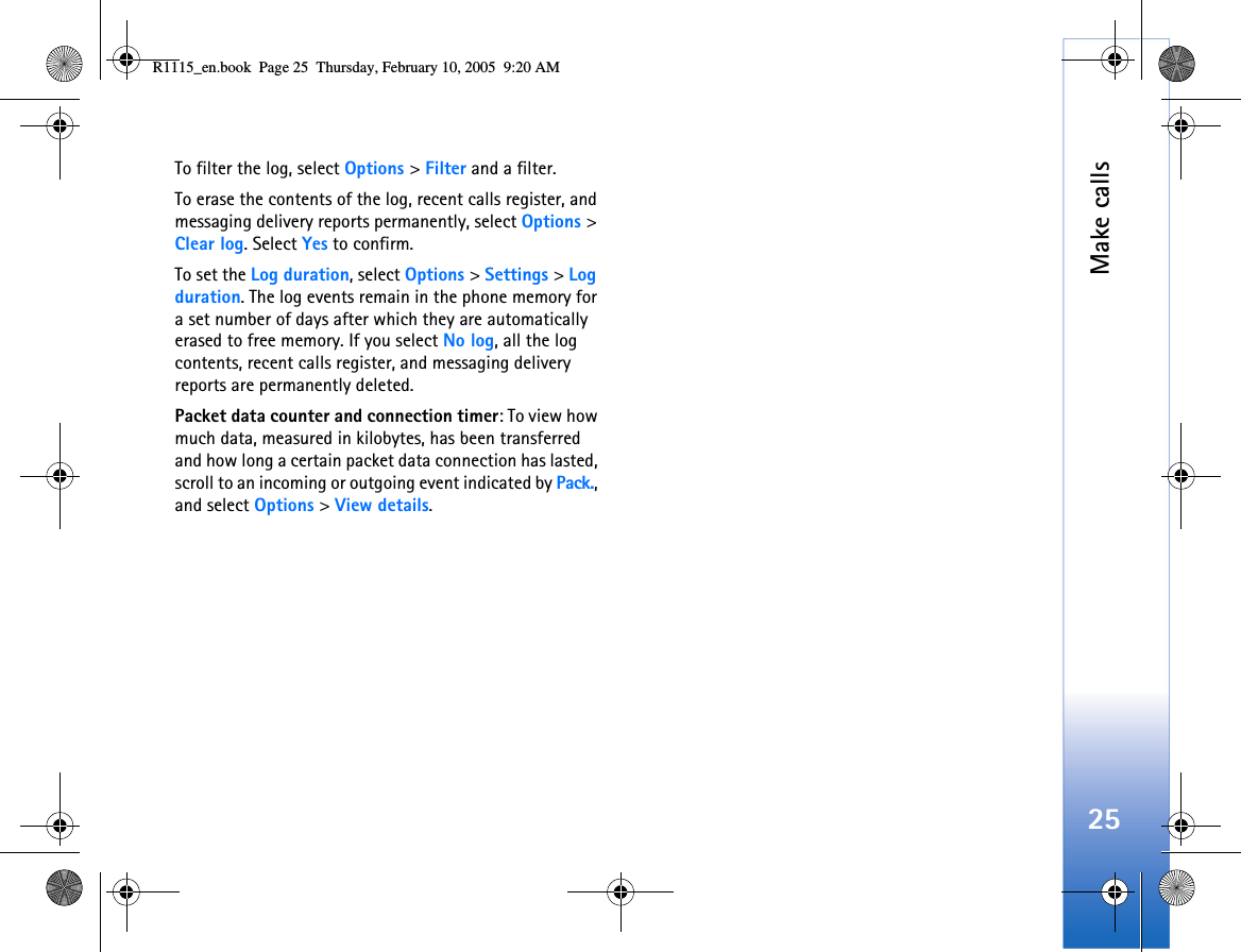 Make calls25To filter the log, select Options &gt; Filter and a filter.To erase the contents of the log, recent calls register, and messaging delivery reports permanently, select Options &gt; Clear log. Select Yes to confirm.To set the Log duration, select Options &gt; Settings &gt; Log duration. The log events remain in the phone memory for a set number of days after which they are automatically erased to free memory. If you select No log, all the log contents, recent calls register, and messaging delivery reports are permanently deleted.Packet data counter and connection timer: To view how much data, measured in kilobytes, has been transferred and how long a certain packet data connection has lasted, scroll to an incoming or outgoing event indicated by Pack., and select Options &gt; View details.R1115_en.book  Page 25  Thursday, February 10, 2005  9:20 AM