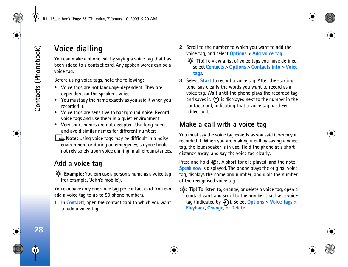 Contacts (Phonebook)28Voice diallingYou can make a phone call by saying a voice tag that has been added to a contact card. Any spoken words can be a voice tag. Before using voice tags, note the following:• Voice tags are not language-dependent. They are dependent on the speaker&apos;s voice.• You must say the name exactly as you said it when you recorded it.• Voice tags are sensitive to background noise. Record voice tags and use them in a quiet environment.• Very short names are not accepted. Use long names and avoid similar names for different numbers.Note: Using voice tags may be difficult in a noisy environment or during an emergency, so you should not rely solely upon voice dialling in all circumstances.Add a voice tag Example: You can use a person’s name as a voice tag (for example, ’John’s mobile’).You can have only one voice tag per contact card. You can add a voice tag to up to 50 phone numbers.1In Contacts, open the contact card to which you want to add a voice tag.2Scroll to the number to which you want to add the voice tag, and select Options &gt; Add voice tag. Tip! To view a list of voice tags you have defined, select Contacts &gt; Options &gt; Contacts info &gt; Voice tags.3Select Start to record a voice tag. After the starting tone, say clearly the words you want to record as a voice tag. Wait until the phone plays the recorded tag and saves it.   is displayed next to the number in the contact card, indicating that a voice tag has been added to it.Make a call with a voice tagYou must say the voice tag exactly as you said it when you recorded it. When you are making a call by saying a voice tag, the loudspeaker is in use. Hold the phone at a short distance away, and say the voice tag clearly.Press and hold  . A short tone is played, and the note Speak now is displayed. The phone plays the original voice tag, displays the name and number, and dials the number of the recognised voice tag. Tip! To listen to, change, or delete a voice tag, open a contact card, and scroll to the number that has a voice tag (indicated by  ). Select Options &gt; Voice tags &gt; Playback, Change, or Delete.R1115_en.book  Page 28  Thursday, February 10, 2005  9:20 AM