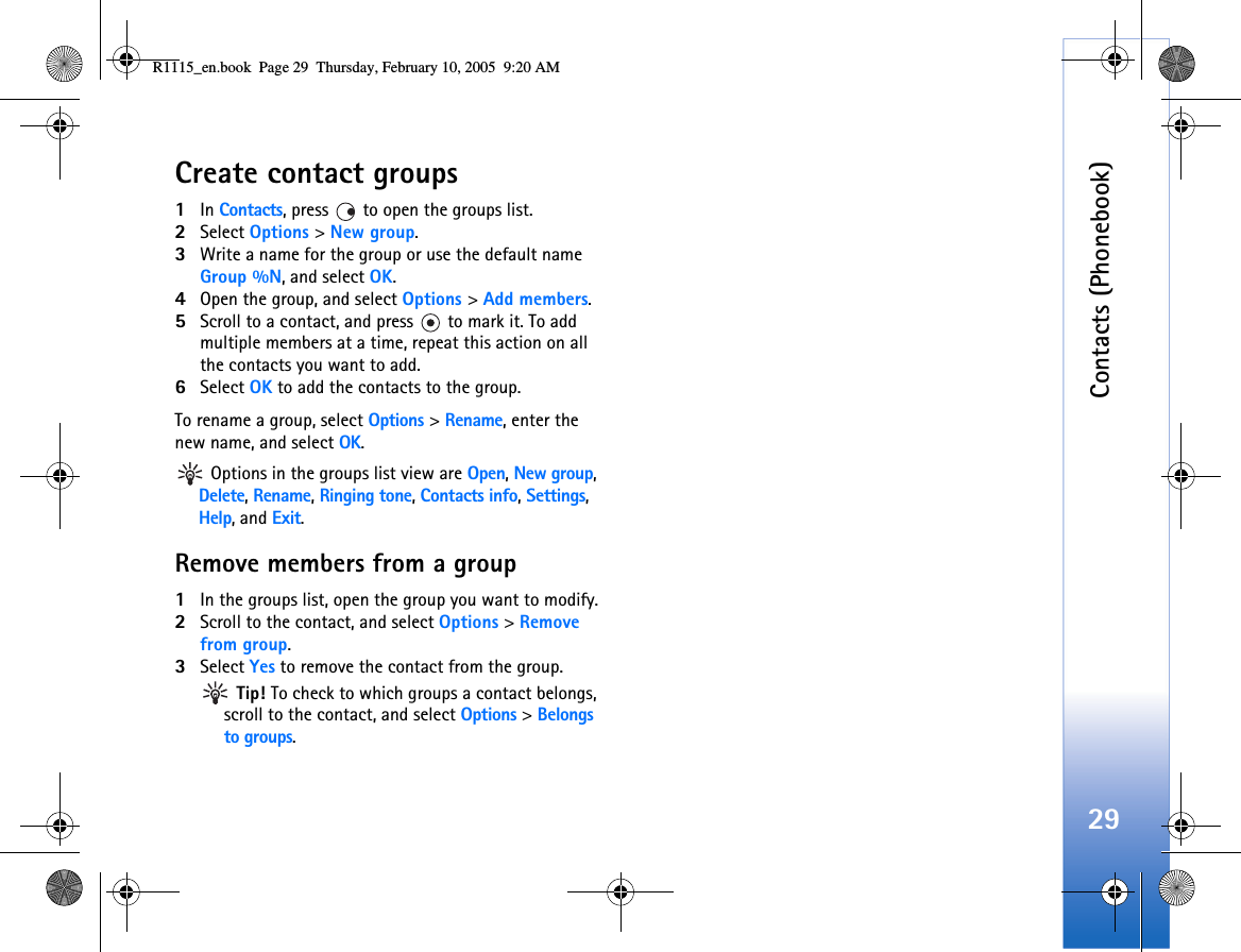 Contacts (Phonebook)29Create contact groups1In Contacts, press   to open the groups list.2Select Options &gt; New group. 3Write a name for the group or use the default name Group %N, and select OK. 4Open the group, and select Options &gt; Add members.5Scroll to a contact, and press   to mark it. To add multiple members at a time, repeat this action on all the contacts you want to add.6Select OK to add the contacts to the group.To rename a group, select Options &gt; Rename, enter the new name, and select OK. Options in the groups list view are Open, New group, Delete, Rename, Ringing tone, Contacts info, Settings, Help, and Exit.Remove members from a group1In the groups list, open the group you want to modify.2Scroll to the contact, and select Options &gt; Remove from group.3Select Yes to remove the contact from the group. Tip! To check to which groups a contact belongs, scroll to the contact, and select Options &gt; Belongs to groups.R1115_en.book  Page 29  Thursday, February 10, 2005  9:20 AM