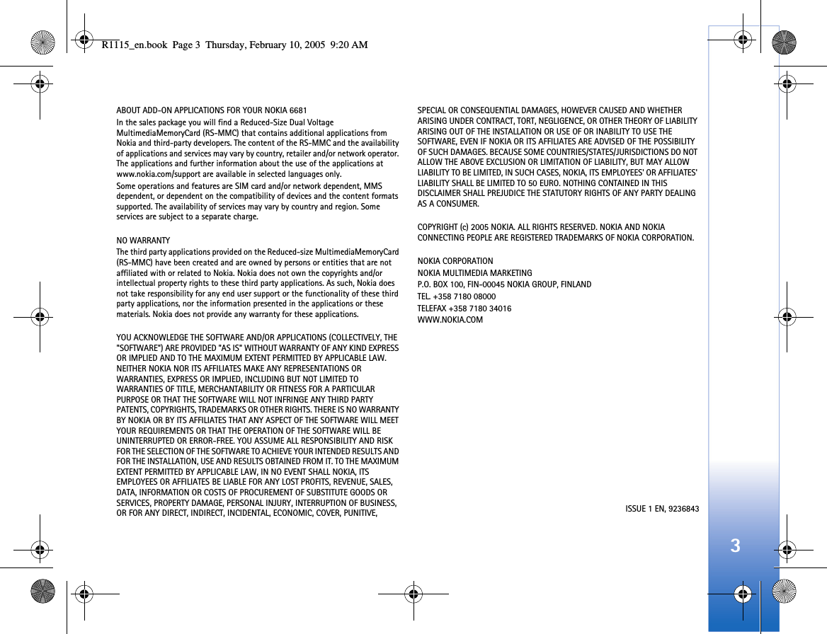 3ABOUT ADD-ON APPLICATIONS FOR YOUR NOKIA 6681 In the sales package you will find a Reduced-Size Dual Voltage  MultimediaMemoryCard (RS-MMC) that contains additional applications from Nokia and third-party developers. The content of the RS-MMC and the availability of applications and services may vary by country, retailer and/or network operator. The applications and further information about the use of the applications at www.nokia.com/support are available in selected languages only.Some operations and features are SIM card and/or network dependent, MMS dependent, or dependent on the compatibility of devices and the content formats supported. The availability of services may vary by country and region. Some services are subject to a separate charge.NO WARRANTYThe third party applications provided on the Reduced-size MultimediaMemoryCard (RS-MMC) have been created and are owned by persons or entities that are not affiliated with or related to Nokia. Nokia does not own the copyrights and/or intellectual property rights to these third party applications. As such, Nokia does not take responsibility for any end user support or the functionality of these third party applications, nor the information presented in the applications or these materials. Nokia does not provide any warranty for these applications.YOU ACKNOWLEDGE THE SOFTWARE AND/OR APPLICATIONS (COLLECTIVELY, THE &quot;SOFTWARE&quot;) ARE PROVIDED &quot;AS IS&quot; WITHOUT WARRANTY OF ANY KIND EXPRESS OR IMPLIED AND TO THE MAXIMUM EXTENT PERMITTED BY APPLICABLE LAW. NEITHER NOKIA NOR ITS AFFILIATES MAKE ANY REPRESENTATIONS OR WARRANTIES, EXPRESS OR IMPLIED, INCLUDING BUT NOT LIMITED TO WARRANTIES OF TITLE, MERCHANTABILITY OR FITNESS FOR A PARTICULAR PURPOSE OR THAT THE SOFTWARE WILL NOT INFRINGE ANY THIRD PARTY PATENTS, COPYRIGHTS, TRADEMARKS OR OTHER RIGHTS. THERE IS NO WARRANTY BY NOKIA OR BY ITS AFFILIATES THAT ANY ASPECT OF THE SOFTWARE WILL MEET YOUR REQUIREMENTS OR THAT THE OPERATION OF THE SOFTWARE WILL BE UNINTERRUPTED OR ERROR-FREE. YOU ASSUME ALL RESPONSIBILITY AND RISK FOR THE SELECTION OF THE SOFTWARE TO ACHIEVE YOUR INTENDED RESULTS AND FOR THE INSTALLATION, USE AND RESULTS OBTAINED FROM IT. TO THE MAXIMUM EXTENT PERMITTED BY APPLICABLE LAW, IN NO EVENT SHALL NOKIA, ITS EMPLOYEES OR AFFILIATES BE LIABLE FOR ANY LOST PROFITS, REVENUE, SALES, DATA, INFORMATION OR COSTS OF PROCUREMENT OF SUBSTITUTE GOODS OR SERVICES, PROPERTY DAMAGE, PERSONAL INJURY, INTERRUPTION OF BUSINESS, OR FOR ANY DIRECT, INDIRECT, INCIDENTAL, ECONOMIC, COVER, PUNITIVE, SPECIAL OR CONSEQUENTIAL DAMAGES, HOWEVER CAUSED AND WHETHER ARISING UNDER CONTRACT, TORT, NEGLIGENCE, OR OTHER THEORY OF LIABILITY ARISING OUT OF THE INSTALLATION OR USE OF OR INABILITY TO USE THE SOFTWARE, EVEN IF NOKIA OR ITS AFFILIATES ARE ADVISED OF THE POSSIBILITY OF SUCH DAMAGES. BECAUSE SOME COUNTRIES/STATES/JURISDICTIONS DO NOT ALLOW THE ABOVE EXCLUSION OR LIMITATION OF LIABILITY, BUT MAY ALLOW LIABILITY TO BE LIMITED, IN SUCH CASES, NOKIA, ITS EMPLOYEES&apos; OR AFFILIATES&apos; LIABILITY SHALL BE LIMITED TO 50 EURO. NOTHING CONTAINED IN THIS DISCLAIMER SHALL PREJUDICE THE STATUTORY RIGHTS OF ANY PARTY DEALING AS A CONSUMER.COPYRIGHT (c) 2005 NOKIA. ALL RIGHTS RESERVED. NOKIA AND NOKIA CONNECTING PEOPLE ARE REGISTERED TRADEMARKS OF NOKIA CORPORATION.NOKIA CORPORATIONNOKIA MULTIMEDIA MARKETINGP.O. BOX 100, FIN-00045 NOKIA GROUP, FINLANDTEL. +358 7180 08000TELEFAX +358 7180 34016WWW.NOKIA.COMISSUE 1 EN, 9236843R1115_en.book  Page 3  Thursday, February 10, 2005  9:20 AM