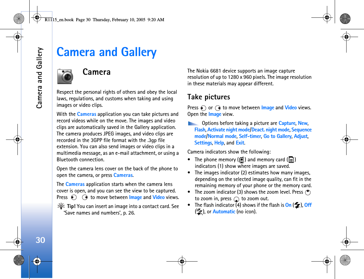 Camera and Gallery30Camera and GalleryCameraRespect the personal rights of others and obey the local laws, regulations, and customs when taking and using images or video clips.With the Cameras application you can take pictures and record videos while on the move. The images and video clips are automatically saved in the Gallery application. The camera produces JPEG images, and video clips are recorded in the 3GPP file format with the .3gp file extension. You can also send images or video clips in a multimedia message, as an e-mail attachment, or using a Bluetooth connection. Open the camera lens cover on the back of the phone to open the camera, or press Cameras.The Cameras application starts when the camera lens cover is open, and you can see the view to be captured. Press     to move between Image and Video views. Tip! You can insert an image into a contact card. See ‘Save names and numbers’, p. 26.The Nokia 6681 device supports an image capture resolution of up to 1280 x 960 pixels. The image resolution in these materials may appear different.Take picturesPress   or   to move between Image and Video views. Open the Image view.  Options before taking a picture are Capture, New, Flash, Activate night mode/Deact. night mode, Sequence mode/Normal mode, Self-timer, Go to Gallery, Adjust, Settings, Help, and Exit.Camera indicators show the following:• The phone memory ( ) and memory card ( ) indicators (1) show where images are saved.• The images indicator (2) estimates how many images, depending on the selected image quality, can fit in the remaining memory of your phone or the memory card.• The zoom indicator (3) shows the zoom level. Press   to zoom in, press   to zoom out.• The flash indicator (4) shows if the flash is On (), Off (), or Automatic (no icon).R1115_en.book  Page 30  Thursday, February 10, 2005  9:20 AM