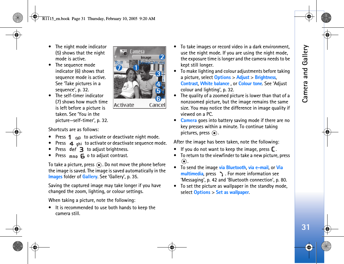 Camera and Gallery31• The night mode indicator (5) shows that the night mode is active.• The sequence mode indicator (6) shows that sequence mode is active. See ‘Take pictures in a sequence’, p. 32.• The self-timer indicator (7) shows how much time is left before a picture is taken. See ‘You in the picture—self-timer’, p. 32.Shortcuts are as follows: • Press   to activate or deactivate night mode.• Press   to activate or deactivate sequence mode.• Press   to adjust brightness. • Press  o to adjust contrast.To take a picture, press  . Do not move the phone before the image is saved. The image is saved automatically in the Images folder of Gallery. See ‘Gallery’, p. 35. Saving the captured image may take longer if you have changed the zoom, lighting, or colour settings.When taking a picture, note the following:• It is recommended to use both hands to keep the camera still. • To take images or record video in a dark environment, use the night mode. If you are using the night mode, the exposure time is longer and the camera needs to be kept still longer. • To make lighting and colour adjustments before taking a picture, select Options &gt; Adjust &gt; Brightness, Contrast, White balance , or Colour tone. See ‘Adjust colour and lighting’, p. 32.• The quality of a zoomed picture is lower than that of a nonzoomed picture, but the image remains the same size. You may notice the difference in image quality if viewed on a PC.•Camera goes into battery saving mode if there are no key presses within a minute. To continue taking pictures, press  .After the image has been taken, note the following: • If you do not want to keep the image, press  .• To return to the viewfinder to take a new picture, press .• To send the image via Bluetooth, via e-mail, or Via multimedia, press  . For more information see ‘Messaging’, p. 42 and ‘Bluetooth connection’, p. 80.• To set the picture as wallpaper in the standby mode, select Options &gt; Set as wallpaper.R1115_en.book  Page 31  Thursday, February 10, 2005  9:20 AM