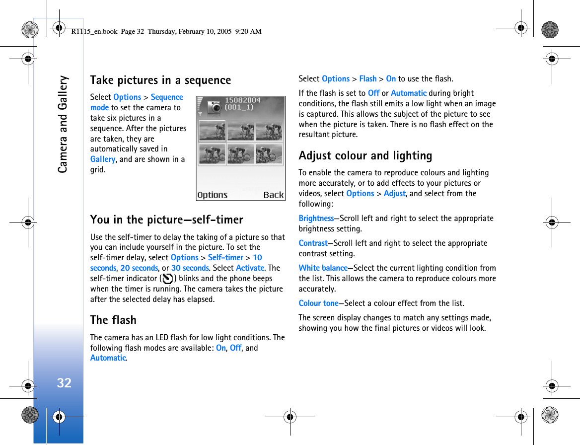 Camera and Gallery32Take pictures in a sequenceSelect Options &gt; Sequence mode to set the camera to take six pictures in a sequence. After the pictures are taken, they are automatically saved in Gallery, and are shown in a grid. You in the picture—self-timerUse the self-timer to delay the taking of a picture so that you can include yourself in the picture. To set the self-timer delay, select Options &gt; Self-timer &gt; 10 seconds, 20 seconds, or 30 seconds. Select Activate. The self-timer indicator ( ) blinks and the phone beeps when the timer is running. The camera takes the picture after the selected delay has elapsed.The flashThe camera has an LED flash for low light conditions. The following flash modes are available: On, Off, and Automatic.Select Options &gt; Flash &gt; On to use the flash.If the flash is set to Off or Automatic during bright conditions, the flash still emits a low light when an image is captured. This allows the subject of the picture to see when the picture is taken. There is no flash effect on the resultant picture.Adjust colour and lightingTo enable the camera to reproduce colours and lighting more accurately, or to add effects to your pictures or videos, select Options &gt; Adjust, and select from the following:Brightness—Scroll left and right to select the appropriate brightness setting.Contrast—Scroll left and right to select the appropriate contrast setting.White balance—Select the current lighting condition from the list. This allows the camera to reproduce colours more accurately.Colour tone—Select a colour effect from the list.The screen display changes to match any settings made, showing you how the final pictures or videos will look.R1115_en.book  Page 32  Thursday, February 10, 2005  9:20 AM