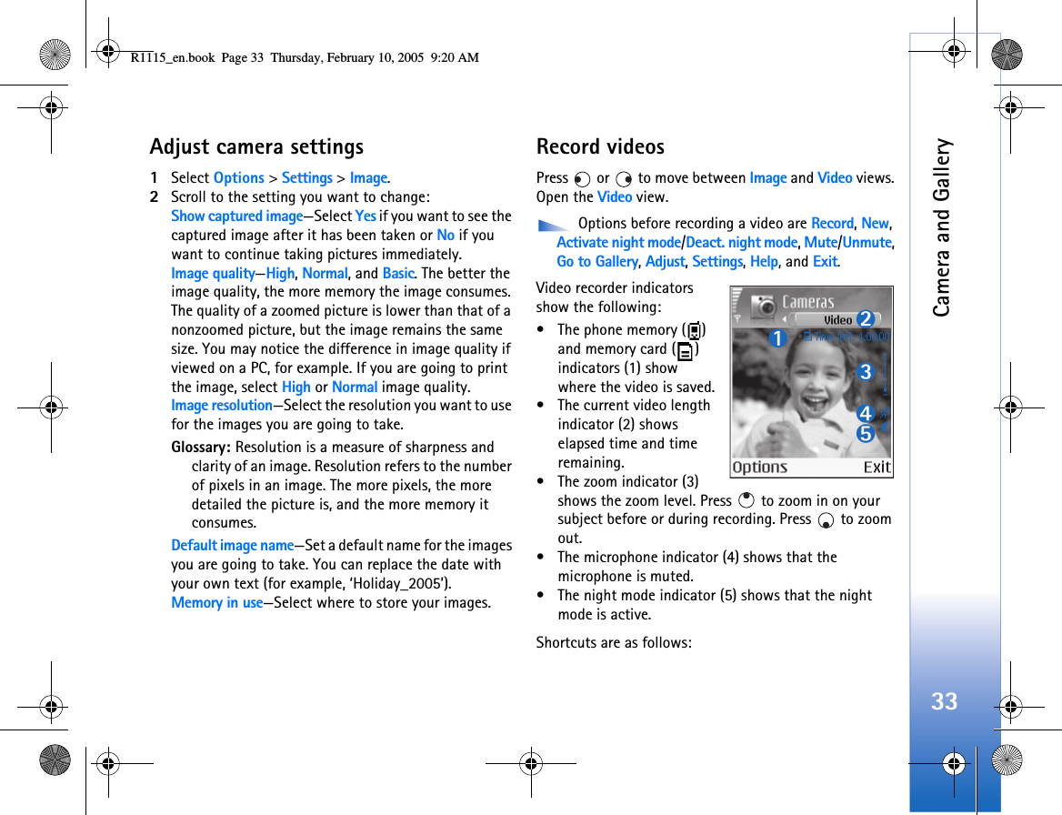 Camera and Gallery33Adjust camera settings1Select Options &gt; Settings &gt; Image.2Scroll to the setting you want to change:Show captured image—Select Yes if you want to see the captured image after it has been taken or No if you want to continue taking pictures immediately.Image quality—High, Normal, and Basic. The better the image quality, the more memory the image consumes. The quality of a zoomed picture is lower than that of a nonzoomed picture, but the image remains the same size. You may notice the difference in image quality if viewed on a PC, for example. If you are going to print the image, select High or Normal image quality.Image resolution—Select the resolution you want to use for the images you are going to take.Glossary: Resolution is a measure of sharpness and clarity of an image. Resolution refers to the number of pixels in an image. The more pixels, the more detailed the picture is, and the more memory it consumes.Default image name—Set a default name for the images you are going to take. You can replace the date with your own text (for example, ‘Holiday_2005’).Memory in use—Select where to store your images.Record videosPress   or   to move between Image and Video views. Open the Video view.  Options before recording a video are Record, New, Activate night mode/Deact. night mode, Mute/Unmute, Go to Gallery, Adjust, Settings, Help, and Exit.Video recorder indicators show the following:• The phone memory ( ) and memory card ( ) indicators (1) show where the video is saved.• The current video length indicator (2) shows elapsed time and time remaining.• The zoom indicator (3) shows the zoom level. Press   to zoom in on your subject before or during recording. Press   to zoom out.• The microphone indicator (4) shows that the microphone is muted.• The night mode indicator (5) shows that the night mode is active.Shortcuts are as follows: R1115_en.book  Page 33  Thursday, February 10, 2005  9:20 AM
