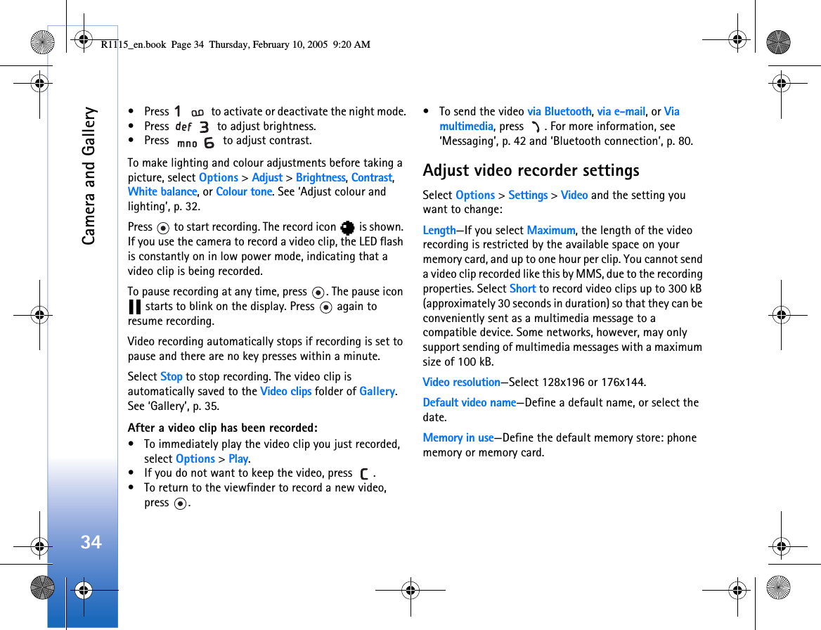 Camera and Gallery34• Press   to activate or deactivate the night mode.• Press   to adjust brightness.• Press   to adjust contrast.To make lighting and colour adjustments before taking a picture, select Options &gt; Adjust &gt; Brightness, Contrast, White balance, or Colour tone. See ‘Adjust colour and lighting’, p. 32.Press   to start recording. The record icon   is shown. If you use the camera to record a video clip, the LED flash is constantly on in low power mode, indicating that a video clip is being recorded. To pause recording at any time, press  . The pause icon  starts to blink on the display. Press   again to resume recording. Video recording automatically stops if recording is set to pause and there are no key presses within a minute.Select Stop to stop recording. The video clip is automatically saved to the Video clips folder of Gallery. See ‘Gallery’, p. 35.After a video clip has been recorded:• To immediately play the video clip you just recorded, select Options &gt; Play.• If you do not want to keep the video, press  .• To return to the viewfinder to record a new video, press .• To send the video via Bluetooth, via e-mail, or Via multimedia, press  . For more information, see ‘Messaging’, p. 42 and ‘Bluetooth connection’, p. 80.Adjust video recorder settingsSelect Options &gt; Settings &gt; Video and the setting you want to change:Length—If you select Maximum, the length of the video recording is restricted by the available space on your memory card, and up to one hour per clip. You cannot send a video clip recorded like this by MMS, due to the recording properties. Select Short to record video clips up to 300 kB (approximately 30 seconds in duration) so that they can be conveniently sent as a multimedia message to a compatible device. Some networks, however, may only support sending of multimedia messages with a maximum size of 100 kB. Video resolution—Select 128x196 or 176x144.Default video name—Define a default name, or select the date.Memory in use—Define the default memory store: phone memory or memory card.R1115_en.book  Page 34  Thursday, February 10, 2005  9:20 AM