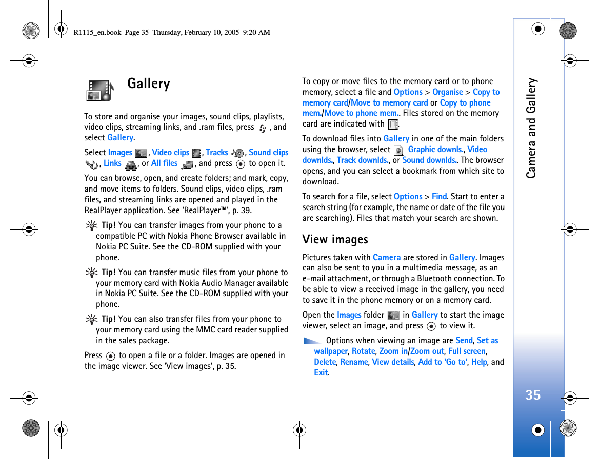 Camera and Gallery35GalleryTo store and organise your images, sound clips, playlists, video clips, streaming links, and .ram files, press  , and select Gallery.Select Images , Video clips , Tracks , Sound clips , Links , or All files  , and press   to open it.You can browse, open, and create folders; and mark, copy, and move items to folders. Sound clips, video clips, .ram files, and streaming links are opened and played in the RealPlayer application. See ‘RealPlayer™’, p. 39. Tip! You can transfer images from your phone to a compatible PC with Nokia Phone Browser available in Nokia PC Suite. See the CD-ROM supplied with your phone. Tip! You can transfer music files from your phone to your memory card with Nokia Audio Manager available in Nokia PC Suite. See the CD-ROM supplied with your phone. Tip! You can also transfer files from your phone to your memory card using the MMC card reader supplied in the sales package.Press   to open a file or a folder. Images are opened in the image viewer. See ‘View images’, p. 35. To copy or move files to the memory card or to phone memory, select a file and Options &gt; Organise &gt; Copy to memory card/Move to memory card or Copy to phone mem./Move to phone mem.. Files stored on the memory card are indicated with  .To download files into Gallery in one of the main folders using the browser, select   Graphic downls., Video downlds., Track downlds., or Sound downlds.. The browser opens, and you can select a bookmark from which site to download.To search for a file, select Options &gt; Find. Start to enter a search string (for example, the name or date of the file you are searching). Files that match your search are shown.View imagesPictures taken with Camera are stored in Gallery. Images can also be sent to you in a multimedia message, as an e-mail attachment, or through a Bluetooth connection. To be able to view a received image in the gallery, you need to save it in the phone memory or on a memory card.Open the Images folder   in Gallery to start the image viewer, select an image, and press   to view it. Options when viewing an image are Send, Set as wallpaper, Rotate, Zoom in/Zoom out, Full screen, Delete, Rename, View details, Add to &apos;Go to&apos;, Help, and Exit.R1115_en.book  Page 35  Thursday, February 10, 2005  9:20 AM