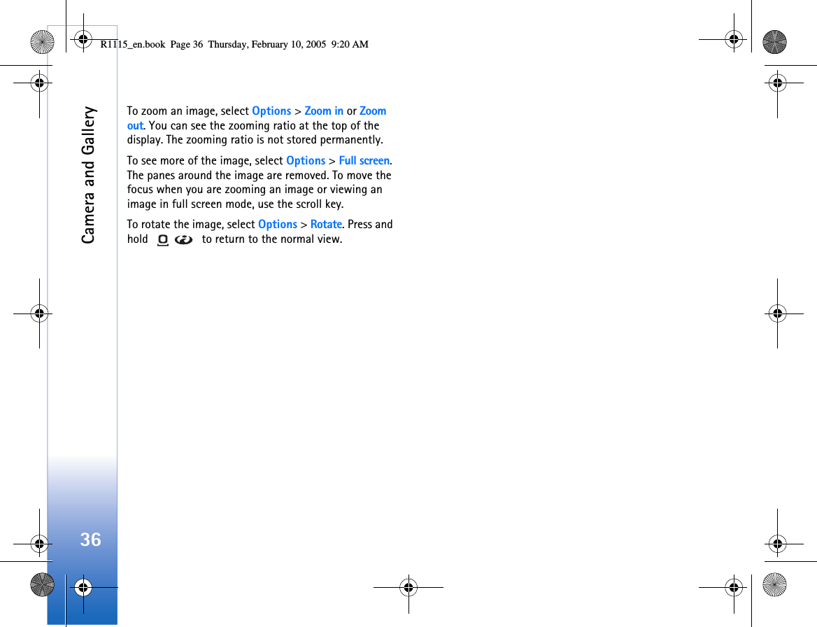 Camera and Gallery36To zoom an image, select Options &gt; Zoom in or Zoom out. You can see the zooming ratio at the top of the display. The zooming ratio is not stored permanently.To see more of the image, select Options &gt; Full screen. The panes around the image are removed. To move the focus when you are zooming an image or viewing an image in full screen mode, use the scroll key.To rotate the image, select Options &gt; Rotate. Press and hold   to return to the normal view.R1115_en.book  Page 36  Thursday, February 10, 2005  9:20 AM