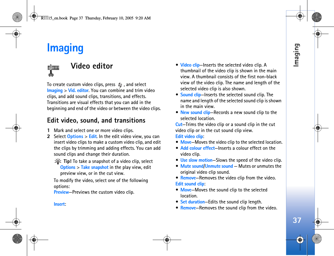 Imaging37ImagingVideo editorTo create custom video clips, press  , and select Imaging &gt; Vid. editor. You can combine and trim video clips, and add sound clips, transitions, and effects. Transitions are visual effects that you can add in the beginning and end of the video or between the video clips. Edit video, sound, and transitions1Mark and select one or more video clips.2Select Options &gt; Edit. In the edit video view, you can insert video clips to make a custom video clip, and edit the clips by trimming and adding effects. You can add sound clips and change their duration.  Tip! To take a snapshot of a video clip, select Options &gt; Take snapshot in the play view, edit preview view, or in the cut view.To modify the video, select one of the following options:Preview—Previews the custom video clip.Insert:•Video clip—Inserts the selected video clip. A thumbnail of the video clip is shown in the main view. A thumbnail consists of the first non-black view of the video clip. The name and length of the selected video clip is also shown.•Sound clip—Inserts the selected sound clip. The name and length of the selected sound clip is shown in the main view.•New sound clip—Records a new sound clip to the selected location.Cut—Trims the video clip or a sound clip in the cut video clip or in the cut sound clip view.Edit video clip:•Move—Moves the video clip to the selected location.•Add colour effect—Inserts a colour effect on the video clip.•Use slow motion—Slows the speed of the video clip.•Mute sound/Unmute sound — Mutes or unmutes the original video clip sound.•Remove—Removes the video clip from the video.Edit sound clip:•Move—Moves the sound clip to the selected location.•Set duration—Edits the sound clip length.•Remove—Removes the sound clip from the video.R1115_en.book  Page 37  Thursday, February 10, 2005  9:20 AM