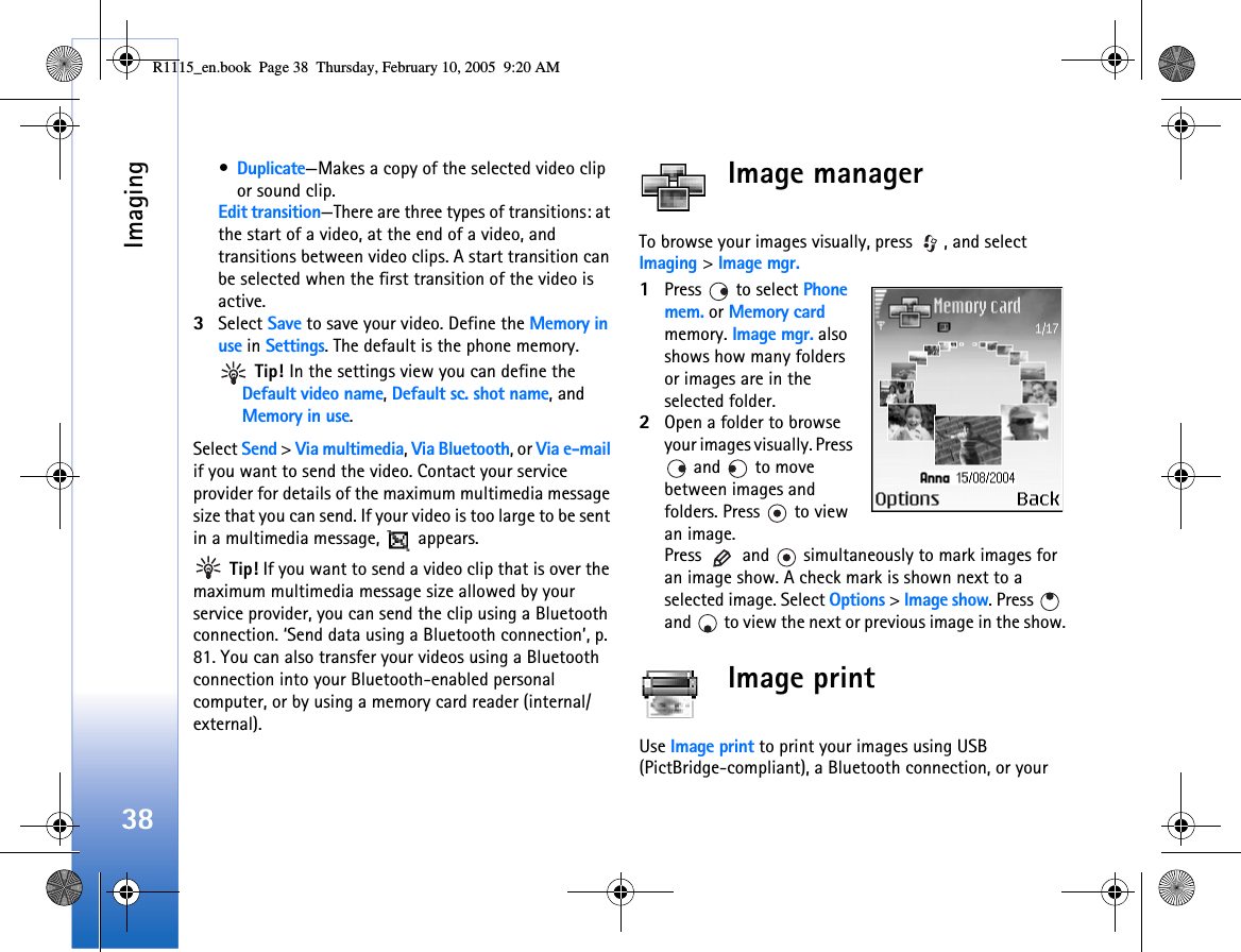 Imaging38•Duplicate—Makes a copy of the selected video clip or sound clip.Edit transition—There are three types of transitions: at the start of a video, at the end of a video, and transitions between video clips. A start transition can be selected when the first transition of the video is active.3Select Save to save your video. Define the Memory in use in Settings. The default is the phone memory.  Tip! In the settings view you can define the Default video name, Default sc. shot name, and Memory in use.Select Send &gt; Via multimedia, Via Bluetooth, or Via e-mail if you want to send the video. Contact your service provider for details of the maximum multimedia message size that you can send. If your video is too large to be sent in a multimedia message,   appears. Tip! If you want to send a video clip that is over the maximum multimedia message size allowed by your service provider, you can send the clip using a Bluetooth connection. ‘Send data using a Bluetooth connection’, p. 81. You can also transfer your videos using a Bluetooth connection into your Bluetooth-enabled personal computer, or by using a memory card reader (internal/external).Image managerTo browse your images visually, press  , and select Imaging &gt; Image mgr.1Press   to select Phone mem. or Memory card memory. Image mgr. also shows how many folders or images are in the selected folder.2Open a folder to browse your images visually. Press  and   to move between images and folders. Press   to view an image.Press   and   simultaneously to mark images for an image show. A check mark is shown next to a selected image. Select Options &gt; Image show. Press   and   to view the next or previous image in the show.Image printUse Image print to print your images using USB (PictBridge-compliant), a Bluetooth connection, or your R1115_en.book  Page 38  Thursday, February 10, 2005  9:20 AM