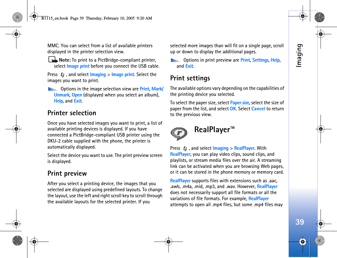 Imaging39MMC. You can select from a list of available printers displayed in the printer selection view.Note: To print to a PictBridge-compliant printer, select Image print before you connect the USB cable. Press , and select Imaging &gt; Image print. Select the images you want to print. Options in the image selection view are Print, Mark/Unmark, Open (displayed when you select an album), Help, and Exit.Printer selectionOnce you have selected images you want to print, a list of available printing devices is displayed. If you have connected a PictBridge-compliant USB printer using the DKU-2 cable supplied with the phone, the printer is automatically displayed.Select the device you want to use. The print preview screen is displayed.Print previewAfter you select a printing device, the images that you selected are displayed using predefined layouts. To change the layout, use the left and right scroll key to scroll through the available layouts for the selected printer. If you selected more images than will fit on a single page, scroll up or down to display the additional pages.  Options in print preview are Print, Settings, Help, and Exit.Print settingsThe available options vary depending on the capabilities of the printing device you selected.To select the paper size, select Paper size, select the size of paper from the list, and select OK. Select Cancel to return to the previous view.RealPlayer™Press , and select Imaging &gt; RealPlayer. With RealPlayer, you can play video clips, sound clips, and playlists, or stream media files over the air. A streaming link can be activated when you are browsing Web pages, or it can be stored in the phone memory or memory card. RealPlayer supports files with extensions such as .aac, .awb, .m4a, .mid, .mp3, and .wav. However, RealPlayer does not necessarily support all file formats or all the variations of file formats. For example, RealPlayer attempts to open all .mp4 files, but some .mp4 files may R1115_en.book  Page 39  Thursday, February 10, 2005  9:20 AM