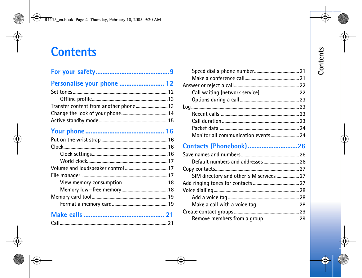 ContentsContentsFor your safety...........................................9Personalise your phone .......................... 12Set tones................................................................................12Offline profile................................................................13Transfer content from another phone...........................13Change the look of your phone.......................................14Active standby mode..........................................................15Your phone .............................................. 16Put on the wrist strap ........................................................16Clock........................................................................................16Clock settings................................................................16World clock....................................................................17Volume and loudspeaker control ....................................17File manager ........................................................................17View memory consumption ......................................18Memory low—free memory.......................................18Memory card tool................................................................19Format a memory card...............................................19Make calls ............................................... 21Call...........................................................................................21Speed dial a phone number......................................21Make a conference call..............................................21Answer or reject a call.......................................................22Call waiting (network service).................................22Options during a call..................................................23Log...........................................................................................23Recent calls ..................................................................23Call duration.................................................................23Packet data ...................................................................24Monitor all communication events........................24Contacts (Phonebook).............................26Save names and numbers.................................................26Default numbers and addresses ..............................26Copy contacts.......................................................................27SIM directory and other SIM services ...................27Add ringing tones for contacts .......................................27Voice dialling........................................................................28Add a voice tag ............................................................28Make a call with a voice tag....................................28Create contact groups .......................................................29Remove members from a group..............................29R1115_en.book  Page 4  Thursday, February 10, 2005  9:20 AM