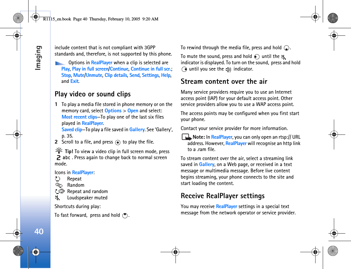 Imaging40include content that is not compliant with 3GPP standards and, therefore, is not supported by this phone.  Options in RealPlayer when a clip is selected are Play, Play in full screen/Continue, Continue in full scr.; Stop, Mute/Unmute, Clip details, Send, Settings, Help, and Exit.Play video or sound clips1To play a media file stored in phone memory or on the memory card, select Options &gt; Open and select:Most recent clips—To play one of the last six files played in RealPlayer.Saved clip—To play a file saved in Gallery. See ‘Gallery’, p. 35.2Scroll to a file, and press   to play the file. Tip! To view a video clip in full screen mode, press . Press again to change back to normal screen mode.Icons in RealPlayer:  Repeat  Random  Repeat and random  Loudspeaker mutedShortcuts during play:To fast forward,  press and hold  . To rewind through the media file, press and hold  . To mute the sound, press and hold   until the   indicator is displayed. To turn on the sound,  press and hold  until you see the   indicator.Stream content over the airMany service providers require you to use an Internet access point (IAP) for your default access point. Other service providers allow you to use a WAP access point.The access points may be configured when you first start your phone.Contact your service provider for more information. Note: In RealPlayer, you can only open an rtsp:// URL address. However, RealPlayer will recognise an http link to a .ram file.To stream content over the air, select a streaming link saved in Gallery, on a Web page, or received in a text message or multimedia message. Before live content begins streaming, your phone connects to the site and start loading the content.Receive RealPlayer settingsYou may receive RealPlayer settings in a special text message from the network operator or service provider. R1115_en.book  Page 40  Thursday, February 10, 2005  9:20 AM