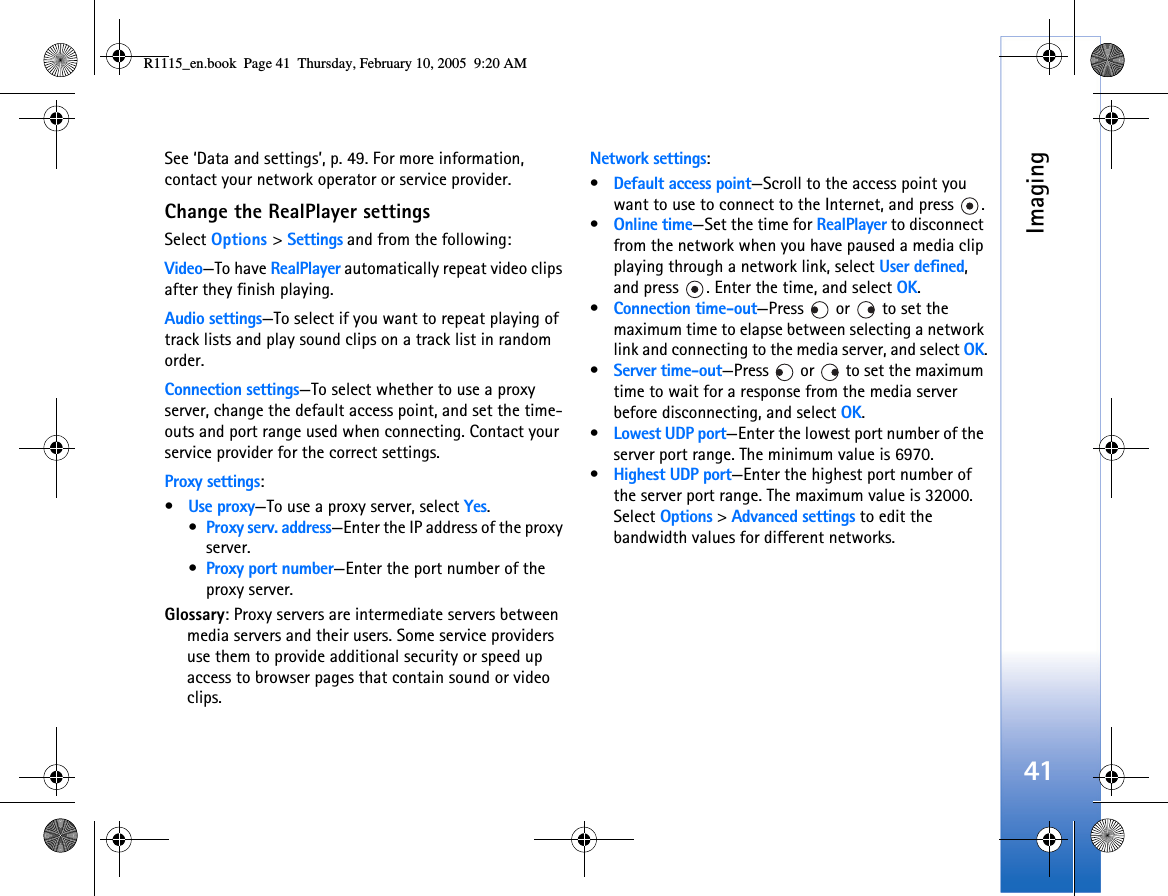 Imaging41See ‘Data and settings’, p. 49. For more information, contact your network operator or service provider.Change the RealPlayer settingsSelect Options &gt; Settings and from the following:Video—To have RealPlayer automatically repeat video clips after they finish playing.Audio settings—To select if you want to repeat playing of track lists and play sound clips on a track list in random order.Connection settings—To select whether to use a proxy server, change the default access point, and set the time-outs and port range used when connecting. Contact your service provider for the correct settings.Proxy settings:•Use proxy—To use a proxy server, select Yes.•Proxy serv. address—Enter the IP address of the proxy server.•Proxy port number—Enter the port number of the proxy server.Glossary: Proxy servers are intermediate servers between media servers and their users. Some service providers use them to provide additional security or speed up access to browser pages that contain sound or video clips. Network settings:•Default access point—Scroll to the access point you want to use to connect to the Internet, and press  .•Online time—Set the time for RealPlayer to disconnect from the network when you have paused a media clip playing through a network link, select User defined, and press  . Enter the time, and select OK.•Connection time-out—Press  or  to set the maximum time to elapse between selecting a network link and connecting to the media server, and select OK.•Server time-out—Press   or   to set the maximum time to wait for a response from the media server before disconnecting, and select OK.•Lowest UDP port—Enter the lowest port number of the server port range. The minimum value is 6970.•Highest UDP port—Enter the highest port number of the server port range. The maximum value is 32000.Select Options &gt; Advanced settings to edit the bandwidth values for different networks.R1115_en.book  Page 41  Thursday, February 10, 2005  9:20 AM