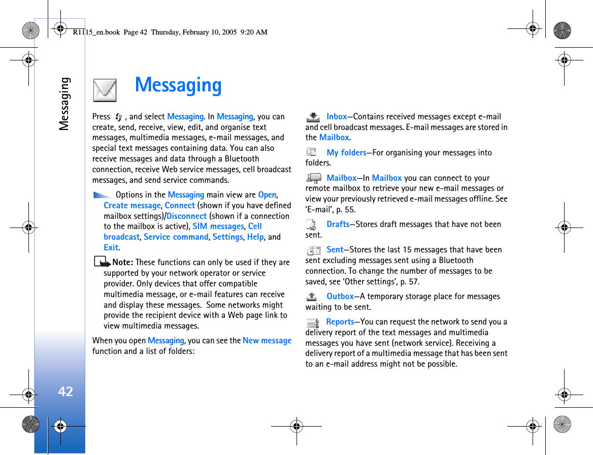 Messaging42MessagingPress  , and select Messaging. In Messaging, you can create, send, receive, view, edit, and organise text messages, multimedia messages, e-mail messages, and special text messages containing data. You can also receive messages and data through a Bluetooth connection, receive Web service messages, cell broadcast messages, and send service commands. Options in the Messaging main view are Open, Create message, Connect (shown if you have defined mailbox settings)/Disconnect (shown if a connection to the mailbox is active), SIM messages, Cell broadcast, Service command, Settings, Help, and Exit.Note: These functions can only be used if they are supported by your network operator or service provider. Only devices that offer compatible multimedia message, or e-mail features can receive and display these messages.  Some networks might provide the recipient device with a Web page link to view multimedia messages.When you open Messaging, you can see the New message function and a list of folders: Inbox—Contains received messages except e-mail and cell broadcast messages. E-mail messages are stored in the Mailbox. My folders—For organising your messages into folders. Mailbox—In Mailbox you can connect to your remote mailbox to retrieve your new e-mail messages or view your previously retrieved e-mail messages offline. See ‘E-mail’, p. 55. Drafts—Stores draft messages that have not been sent. Sent—Stores the last 15 messages that have been sent excluding messages sent using a Bluetooth connection. To change the number of messages to be saved, see ‘Other settings’, p. 57. Outbox—A temporary storage place for messages waiting to be sent. Reports—You can request the network to send you a delivery report of the text messages and multimedia messages you have sent (network service). Receiving a delivery report of a multimedia message that has been sent to an e-mail address might not be possible.R1115_en.book  Page 42  Thursday, February 10, 2005  9:20 AM