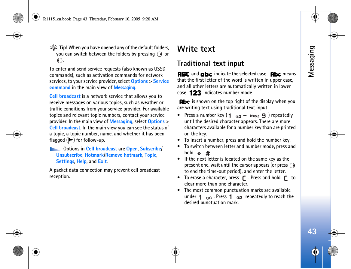 Messaging43 Tip! When you have opened any of the default folders, you can switch between the folders by pressing   or .To enter and send service requests (also known as USSD commands), such as activation commands for network services, to your service provider, select Options &gt; Service command in the main view of Messaging.Cell broadcast is a network service that allows you to receive messages on various topics, such as weather or traffic conditions from your service provider. For available topics and relevant topic numbers, contact your service provider. In the main view of Messaging, select Options &gt; Cell broadcast. In the main view you can see the status of a topic, a topic number, name, and whether it has been flagged ( ) for follow-up. Options in Cell broadcast are Open, Subscribe/Unsubscribe, Hotmark/Remove hotmark, Topic, Settings, Help, and Exit.A packet data connection may prevent cell broadcast reception.Write textTraditional text input and   indicate the selected case.   means that the first letter of the word is written in upper case, and all other letters are automatically written in lower case.   indicates number mode. is shown on the top right of the display when you are writing text using traditional text input.• Press a number key ( — ) repeatedly until the desired character appears. There are more characters available for a number key than are printed on the key.• To insert a number, press and hold the number key. • To switch between letter and number mode, press and hold .• If the next letter is located on the same key as the present one, wait until the cursor appears (or press   to end the time-out period), and enter the letter.• To erase a character, press  . Press and hold   to clear more than one character.• The most common punctuation marks are available under  . Press   repeatedly to reach the desired punctuation mark.R1115_en.book  Page 43  Thursday, February 10, 2005  9:20 AM