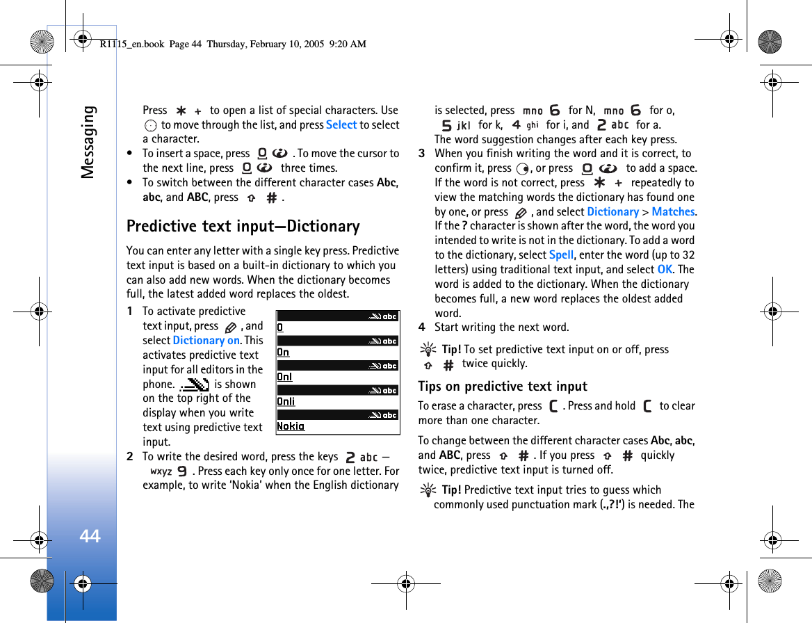 Messaging44Press   to open a list of special characters. Use  to move through the list, and press Select to select a character.• To insert a space, press  . To move the cursor to the next line, press   three times.• To switch between the different character cases Abc, abc, and ABC, press  .Predictive text input—DictionaryYou can enter any letter with a single key press. Predictive text input is based on a built-in dictionary to which you can also add new words. When the dictionary becomes full, the latest added word replaces the oldest. 1To activate predictive text input, press  , and select Dictionary on. This activates predictive text input for all editors in the phone.  is shown on the top right of the display when you write text using predictive text input.2To write the desired word, press the keys  —. Press each key only once for one letter. For example, to write ‘Nokia’ when the English dictionary is selected, press   for N,   for o,  for k,   for i, and   for a.The word suggestion changes after each key press.3When you finish writing the word and it is correct, to confirm it, press  , or press   to add a space.If the word is not correct, press   repeatedly to view the matching words the dictionary has found one by one, or press  , and select Dictionary &gt; Matches.If the ? character is shown after the word, the word you intended to write is not in the dictionary. To add a word to the dictionary, select Spell, enter the word (up to 32 letters) using traditional text input, and select OK. The word is added to the dictionary. When the dictionary becomes full, a new word replaces the oldest added word.4Start writing the next word. Tip! To set predictive text input on or off, press  twice quickly.Tips on predictive text inputTo erase a character, press  . Press and hold   to clear more than one character.To change between the different character cases Abc, abc, and ABC, press  . If you press   quickly twice, predictive text input is turned off. Tip! Predictive text input tries to guess which commonly used punctuation mark (.,?!‘) is needed. The R1115_en.book  Page 44  Thursday, February 10, 2005  9:20 AM