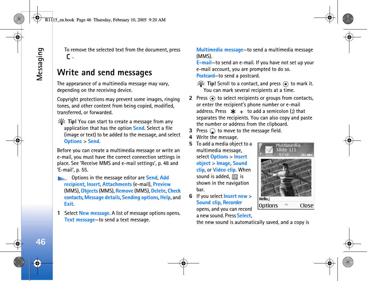 Messaging46To remove the selected text from the document, press .Write and send messagesThe appearance of a multimedia message may vary, depending on the receiving device.Copyright protections may prevent some images, ringing tones, and other content from being copied, modified, transferred, or forwarded. Tip! You can start to create a message from any application that has the option Send. Select a file (image or text) to be added to the message, and select Options &gt; Send.Before you can create a multimedia message or write an e-mail, you must have the correct connection settings in place. See ‘Receive MMS and e-mail settings’, p. 48 and ‘E-mail’, p. 55. Options in the message editor are Send, Add recipient, Insert, Attachments (e-mail), Preview (MMS), Objects (MMS), Remove (MMS), Delete, Check contacts, Message details, Sending options, Help, and Exit.1Select New message. A list of message options opens. Text message—to send a text message. Multimedia message—to send a multimedia message (MMS).E-mail—to send an e-mail. If you have not set up your e-mail account, you are prompted to do so.Postcard—to send a postcard. Tip! Scroll to a contact, and press   to mark it. You can mark several recipients at a time.2Press   to select recipients or groups from contacts, or enter the recipient’s phone number or e-mail address. Press   to add a semicolon (;) that separates the recipients. You can also copy and paste the number or address from the clipboard. 3Press   to move to the message field.4Write the message.5To add a media object to a multimedia message, select Options &gt; Insert object &gt; Image, Sound clip, or Video clip. When sound is added,   is shown in the navigation bar.6If you select Insert new &gt; Sound clip, Recorder opens, and you can record a new sound. Press Select, the new sound is automatically saved, and a copy is R1115_en.book  Page 46  Thursday, February 10, 2005  9:20 AM